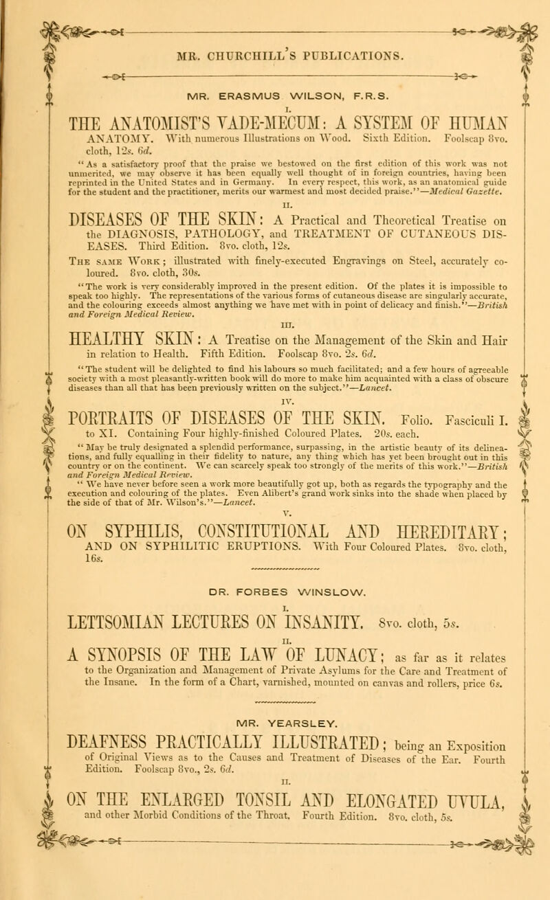 -en *e- mr. churciiill's publications. - ol *e— MR. ERASMUS WILSON, F.R.S. THE ANATOMIST'S VADE-MECUM: A SYSTEM OF HUMAN ANATOMY. With numerous Illustrations on Wood. Sixth Edition. Foolscap 8vo. cloth, 12s. (id. As a satisfactory proof that the praise we bestowed on the first edition of this work was not unmerited, we may observe it has been equally well thought of in foreign countries, having been reprinted in the United States and in Germany. In every respect, this work, as an anatomical guide for the student and the practitioner, merits our warmest and most decided praise.—Medical Gazette. II. DISEASES OE THE SKIN: A Practical and Theoretical Treatise on the DIAGNOSIS, PATHOLOGY, and TREATMENT OF CUTANEOUS DIS- EASES. Third Edition. 8vo. cloth, 12s. The same Work ; illustrated with finely-executed Engravings on Steel, accurately co- loured. 8vo. cloth, 30s. The work is very considerably improved in the present edition. Of the plates it is impossible to speak too highly. The representations of the various forms of cutaneous disease are singularly accurate, and the colouring exceeds almost anything we have met with in point of delicacy and finish.—British and Foreign Medical Review. III. HEALTHY SKIN : A Treatise on the Management of the Skin and Hair in relation to Health. Fifth Edition. Foolscap 8vo. 2s. Sd. The student will be delighted to find his labours so much facilitated; and a few hours of agreeable society with a most pleasantly-written book will do more to make him acquainted with a class of obscure diseases than all that has been previously written on the subject.—Lancet. IV. PORTRAITS OE DISEASES OF THE SKIN. Folio. Fasciculi I. to XI. Containing Four highly-finished Coloured Plates. 20s. each.  May be truly designated a splendid performance, surpassing, in the artistic beauty of its delinea- tions, and fully equalling in their fidelity to nature, any thing which has yet been brought out in this country or on the continent. We can scarcely speak too strongly of the merits of this work.—British and Foreign Medical Review.  We have never before seen a work more beautifully got up, both as regards the typographv and the execution and colouring of the plates. Even Alibert's grand work sinks into the shade when placed by the side of that of Mr. Wilson's.—Lancet. V. ON SYPHILIS, CONSTITUTIONAL AND HEREDITARY; AND ON SYPHILITIC ERUPTIONS. With Four Coloured Plates. 8vo. cloth, 16s. DR. FORBES WINSLOW. LETTSOMIAN LECTURES ON INSANITY. 8vo. doth, 5,. A SYNOPSIS OF THE LAWOT LUNACY; as far as it relates to the Organization and Management of Private Asylums for the Care and Treatment of the Insane. In the form of a Chart, varnished, mounted on canvas and rollers, price 6s. MR. YEARSLEY. DEAFNESS PRACTICALLY ILLUSTRATED; being an Exposition of Original Yiews as to the Causes and Treatment of Diseases of the Ear. Fourth Edition. Foolscap 8vo., 2s. 6d. ii. ON THE ENLARGED TONSIL AND ELONGATED UYULA, and other Morbid Conditions of the Throat. Fourth Edition. 8vo. cloth 5s. -£*-