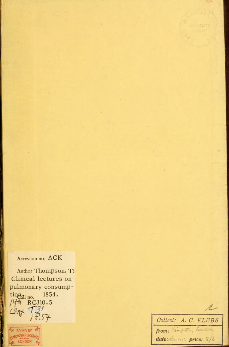 Accession no. ACK Author Thompson, To Clinical lectures on pulmonary consump- ^11 no 1854' Lall no. Hp\ RC310.5 ft BOUND BY & Ift LONDON % , £■ Collect: A. C. KLEBS from.' date: - price: