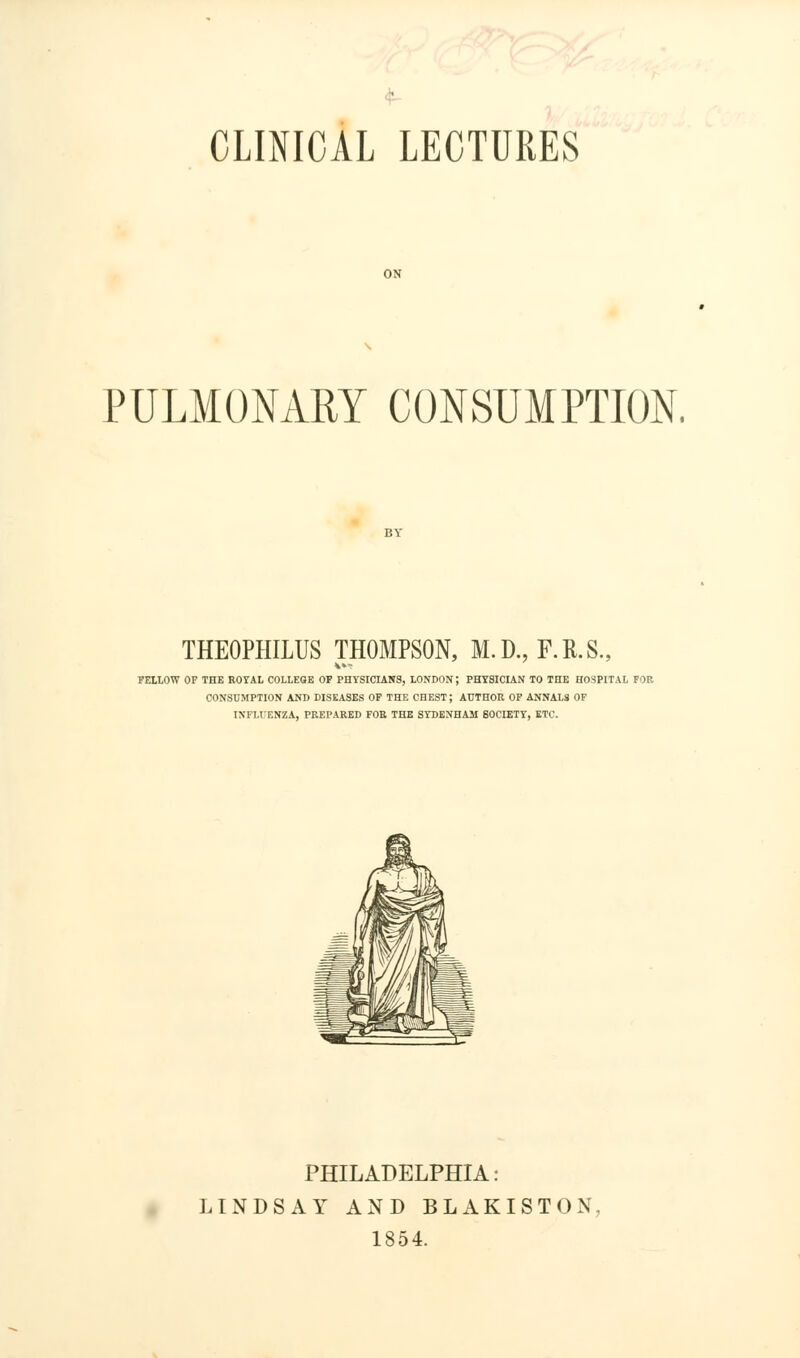 ' CLINICAL LECTURES ON PULMONARY CONSUMPTION. THEOPHILUS THOMPSON, M.D., F.R.S., FELLOW OF THE ROYAL COLLEGE OF PHYSICIANS, LONDON; PHYSICIAN TO THE HOSPITAL FOR CONSUMPTION AND DISEASES OF THE CHEST; AUTHOR OF ANNALS OF INFLUENZA, PREPARED FOB THE SYDENHAM SOCIETY, ETC. PHILADELPHIA: LINDSAY AND BLAKISTON, 1854.