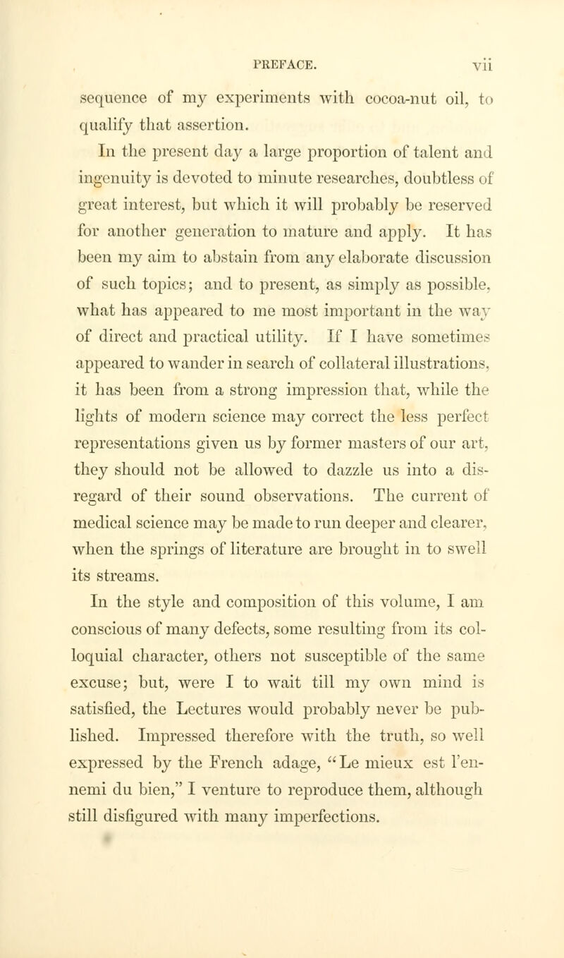 sequence of my experiments with cocoa-nut oil, to qualify that assertion. In the present day a large proportion of talent and ingenuity is devoted to minute researches, doubtless of great interest, but which it will probably be reserved for another generation to mature and apply. It has been my aim to abstain from any elaborate discussion of such topics; and to present, as simply as possible, what has appeared to me most important in the way of direct and practical utility. If I have sometimes appeared to wander in search of collateral illustrations, it has been from a strong impression that, while the lights of modern science may correct the less perfect representations given us by former masters of our art, they should not be allowed to dazzle us into a dis- regard of their sound observations. The current of medical science may be made to run deeper and clearer, when the springs of literature are brought in to swell its streams. In the style and composition of this volume, I am conscious of many defects, some resulting from its col- loquial character, others not suscejDtible of the same excuse; but, were I to wait till my own mind is satisfied, the Lectures would probably never be pub- lished. Impressed therefore with the truth, so well expressed by the French adage,  Le mieux est l'en- nemi du bien, I venture to reproduce them, although still disfigured with many imperfections.