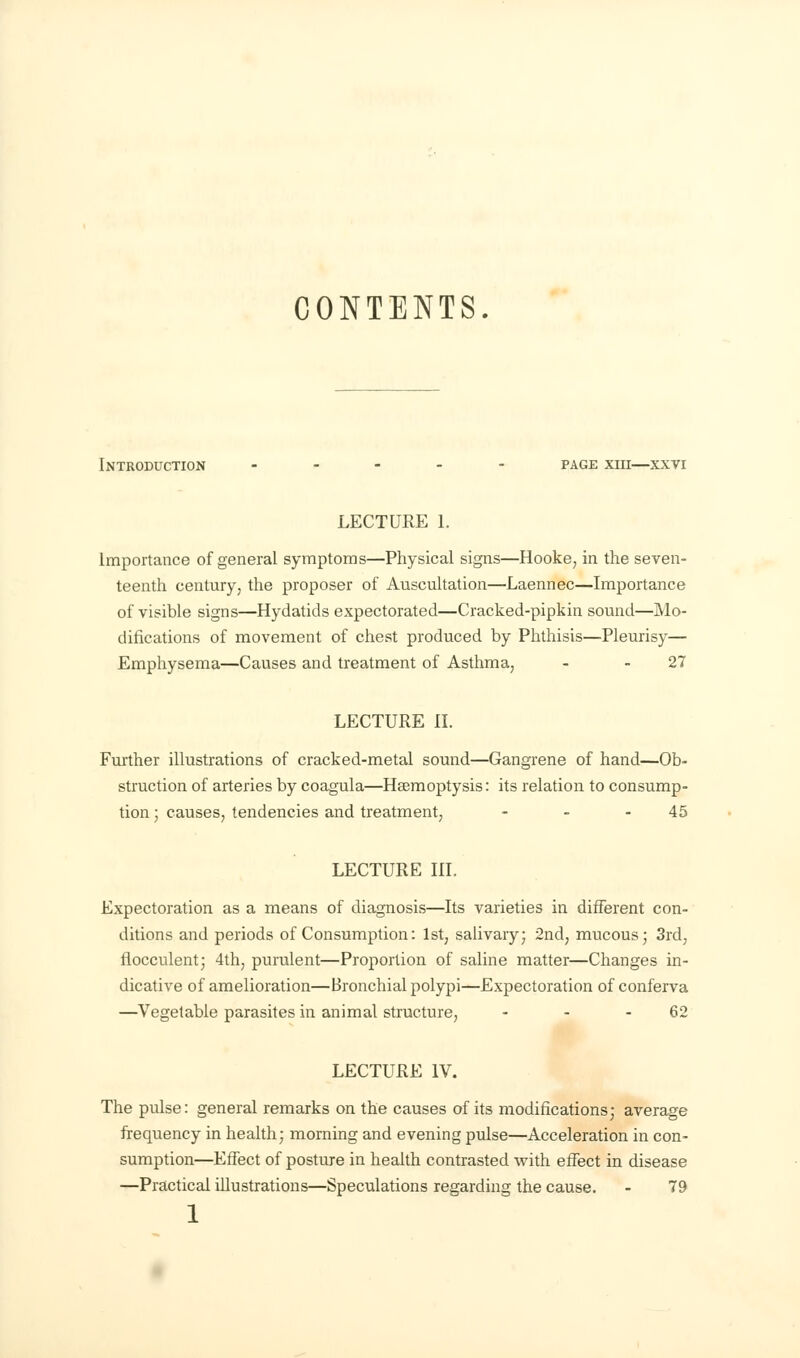 CONTENTS. Introduction ..... page xiii—xxvi LECTURE 1. Importance of general symptoms—Physical signs—Hooke, in the seven- teenth century, the proposer of Auscultation—Laennec—Importance of visible signs—Hydatids expectorated—Cracked-pipkin sound—Mo- difications of movement of chest produced by Phthisis—Pleurisy— Emphysema—Causes and treatment of Asthma, - 27 LECTURE II. Further illustrations of cracked-metal sound—Gangrene of hand—Ob- struction of arteries by coagula—Hsemoptysis: its relation to consump- tion ; causes, tendencies and treatment, - - 45 LECTURE III. Expectoration as a means of diagnosis—Its varieties in different con- ditions and periods of Consumption: 1st, salivary; 2nd, mucous; 3rd, flocculent; 4th, purulent—Proportion of saline matter—Changes in- dicative of amelioration—Bronchial polypi—Expectoration of conferva —Vegetable parasites in animal structure, - - - 62 LECTURE IV. The pulse: general remarks on the causes of its modifications; average frequency in health; morning and evening pulse—Acceleration in con- sumption—Effect of posture in health contrasted with effect in disease —Practical illustrations—Speculations regarding the cause. - 79 1