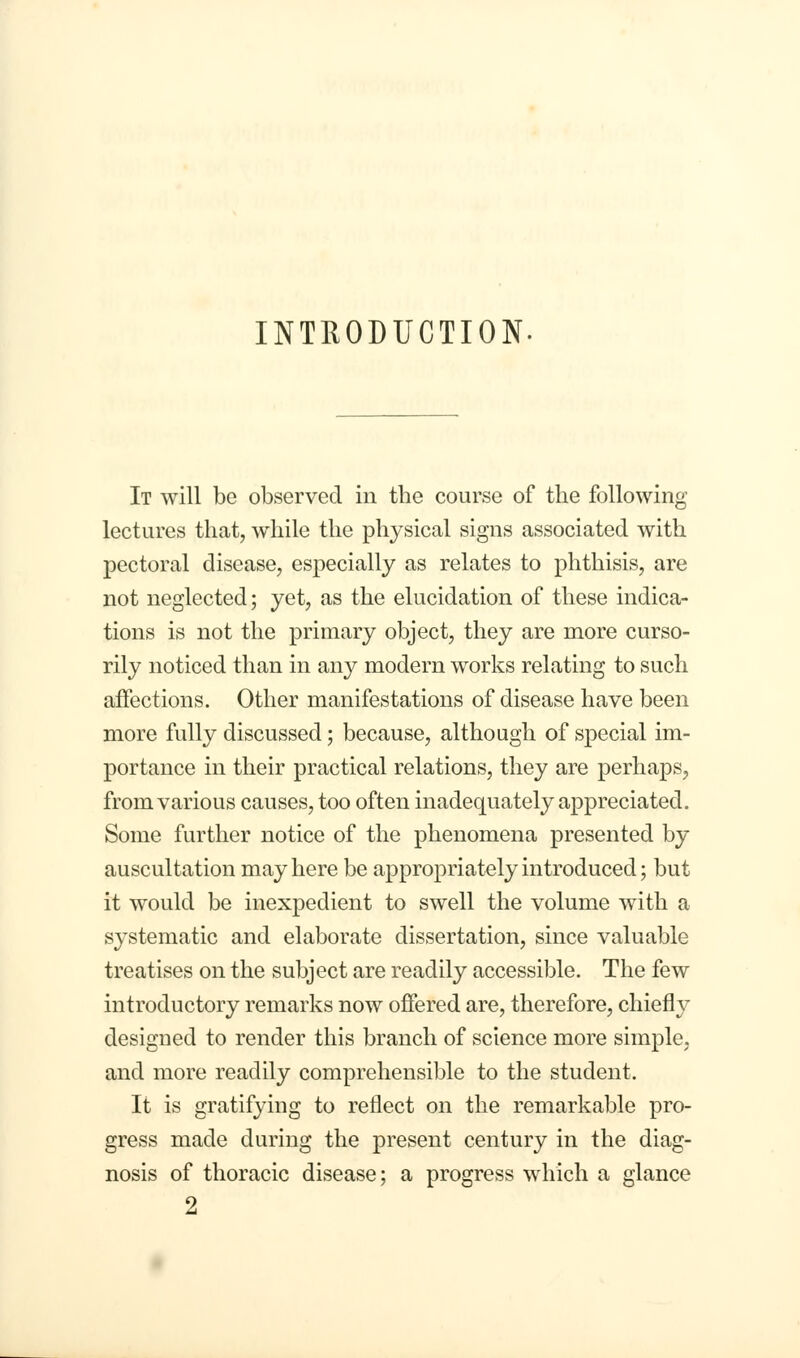 INTRODUCTION- It will be observed in the course of the following lectures that, while the physical signs associated with pectoral disease, especially as relates to phthisis, are not neglected; yet, as the elucidation of these indica- tions is not the primary object, they are more curso- rily noticed than in any modern works relating to such affections. Other manifestations of disease have been more fully discussed; because, although of special im- portance in their practical relations, they are perhaps, from various causes, too often inadequately appreciated. Some further notice of the phenomena presented by auscultation may here be appropriately introduced; but it would be inexpedient to swell the volume with a systematic and elaborate dissertation, since valuable treatises on the subject are readily accessible. The few introductory remarks now offered are, therefore, chiefly designed to render this branch of science more simple, and more readily comprehensible to the student. It is gratifying to reflect on the remarkable pro- gress made during the present century in the diag- nosis of thoracic disease; a progress which a glance 2