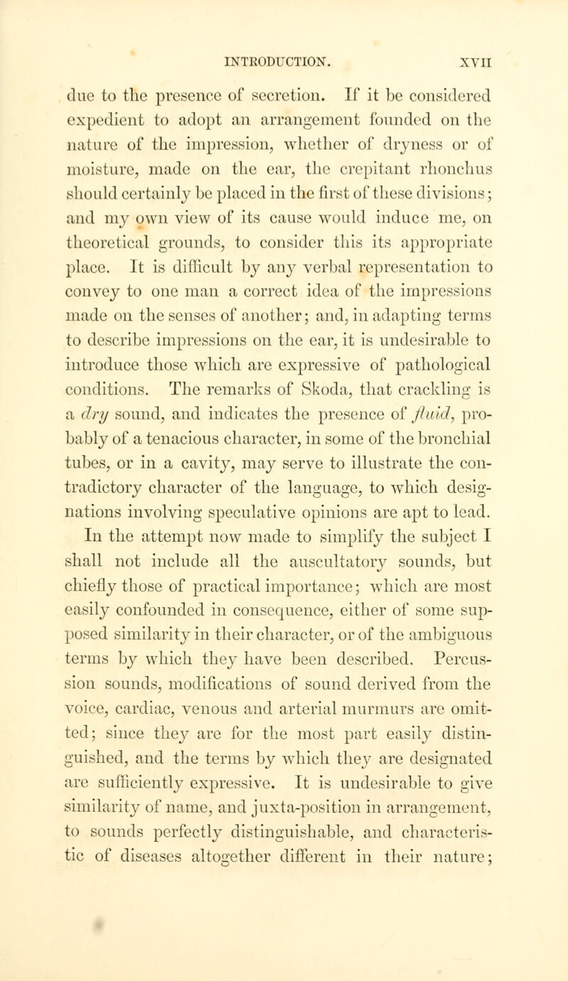 due to the presence of secretion. If it be considered expedient to adopt an arrangement founded on the nature of the impression, whether of dryness or of moisture, made on the ear, the crepitant rhonchus should certainly be placed in the first of these divisions; and my own view of its cause would induce me, on theoretical grounds, to consider this its appropriate place. It is difficult by any verbal representation to convey to one man a correct idea of the impressions made on the senses of another; and, in adapting terms to describe impressions on the ear, it is undesirable to introduce those which are expressive of pathological conditions. The remarks of Skoda, that crackling is a dry sound, and indicates the presence of fluid, pro- bably of a tenacious character, in some of the bronchial tubes, or in a cavity, may serve to illustrate the con- tradictory character of the language, to which desig- nations involving speculative opinions are apt to lead. In the attempt now made to simplify the subject I shall not include all the auscultatory sounds, but chiefly those of practical importance; which are most easily confounded in consequence, either of some sup- posed similarity in their character, or of the ambiguous terms by which they have been described. Percus- sion sounds, modifications of sound derived from the voice, cardiac, venous and arterial murmurs are omit- ted; since they are for the most part easily distin- guished, and the terms by which they are designated are sufficiently expressive. It is undesirable to give similarity of name, and juxta-position in arrangement, to sounds perfectly distinguishable, and characteris- tic of diseases altogether different in their nature;