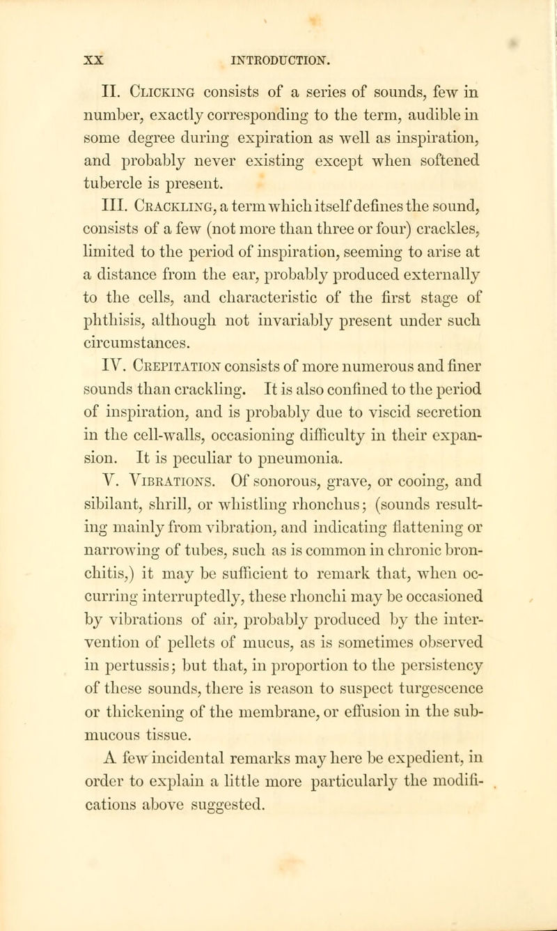 II. Clicking consists of a series of sounds, few in number, exactly corresponding to the term, audible in some degree during expiration as well as inspiration, and probably never existing except when softened tubercle is present. III. Crackling, a term which itself defines the sound, consists of a few (not more than three or four) crackles, limited to the period of inspiration, seeming to arise at a distance from the ear, probably produced externally to the cells, and characteristic of the first stage of phthisis, although not invariably present under such circumstances. IV. Crepitation consists of more numerous and finer sounds than crackling. It is also confined to the period of inspiration, and is probably due to viscid secretion in the cell-walls, occasioning difficulty in their expan- sion. It is peculiar to pneumonia. V. Vibrations. Of sonorous, grave, or cooing, and sibilant, shrill, or whistling rhonchus; (sounds result- ing mainly from vibration, and indicating flattening or narrowing of tubes, such as is common in chronic bron- chitis,) it may be sufficient to remark that, when oc- curring interruptedly, these rhonchi may be occasioned by vibrations of air, probably produced by the inter- vention of pellets of mucus, as is sometimes observed in pertussis; but that, in proportion to the persistency of these sounds, there is reason to suspect turgescence or thickening of the membrane, or effusion in the sub- mucous tissue. A few incidental remarks may here be expedient, in order to explain a little more particularly the modifi- cations above suggested.