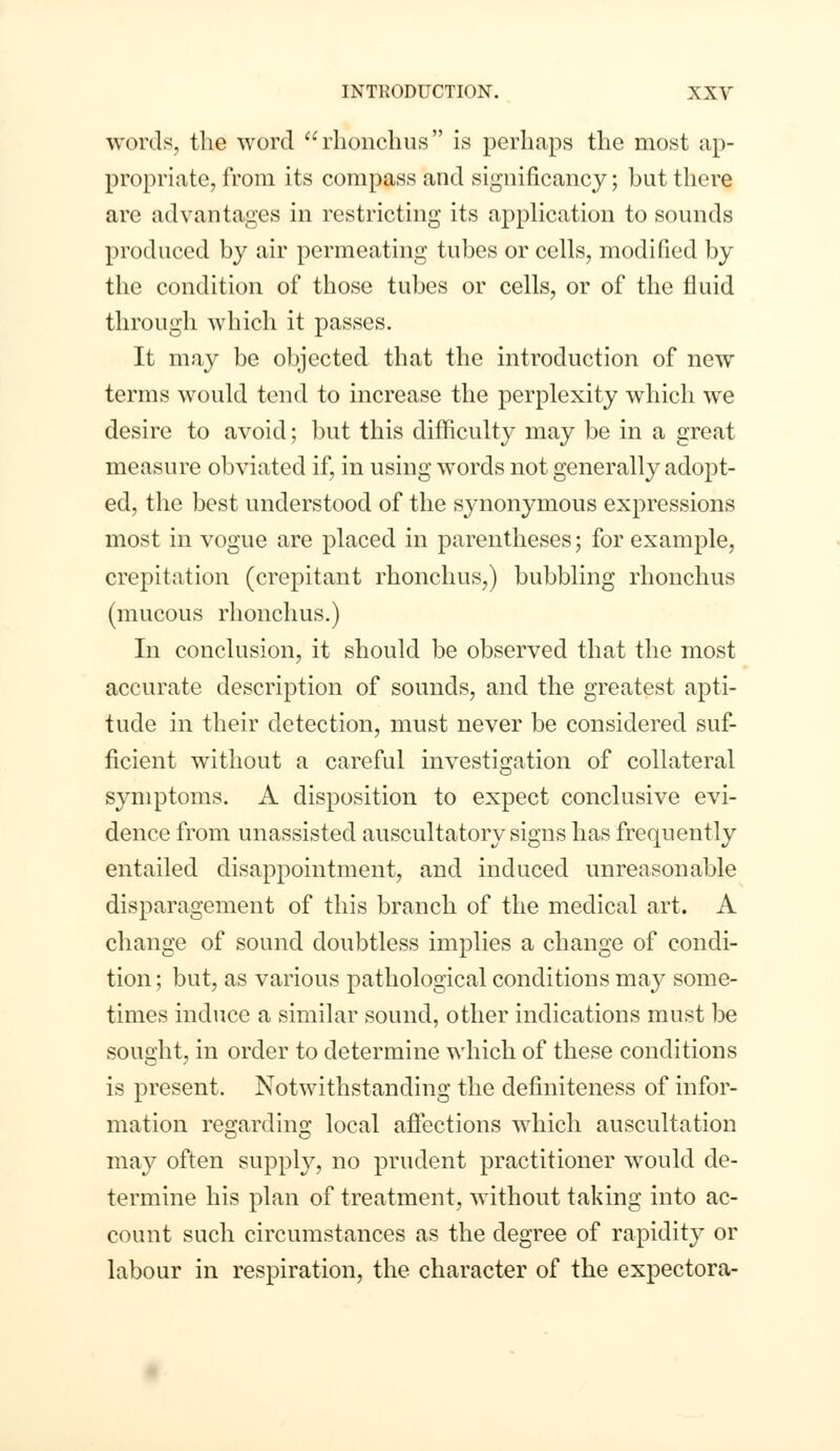 words, the word rhonchus is perhaps the most ap- propriate, from its compass and significancy; but there are advantages in restricting its application to sounds produced by air permeating tubes or cells, modified by the condition of those tubes or cells, or of the fluid through which it passes. It may be objected that the introduction of new terms would tend to increase the perplexity which we desire to avoid; but this difficulty may be in a great measure obviated if, in using words not generally adopt- ed, the best understood of the synonymous expressions most in vogue are placed in parentheses; for example, crepitation (crepitant rhonchus,) bubbling rhonchus (mucous rhonchus.) In conclusion, it should be observed that the most accurate description of sounds, and the greatest apti- tude in their detection, must never be considered suf- ficient without a careful investigation of collateral symptoms. A disposition to expect conclusive evi- dence from unassisted auscultatory signs has frequently entailed disappointment, and induced unreasonable disparagement of this branch of the medical art. A change of sound doubtless implies a change of condi- tion ; but, as various pathological conditions may some- times induce a similar sound, other indications must be sought, in order to determine which of these conditions is present. Notwithstanding the definiteness of infor- mation regarding local affections which auscultation may often supply, no prudent practitioner would de- termine his plan of treatment, without taking into ac- count such circumstances as the degree of rapidity or labour in respiration, the character of the expectora-