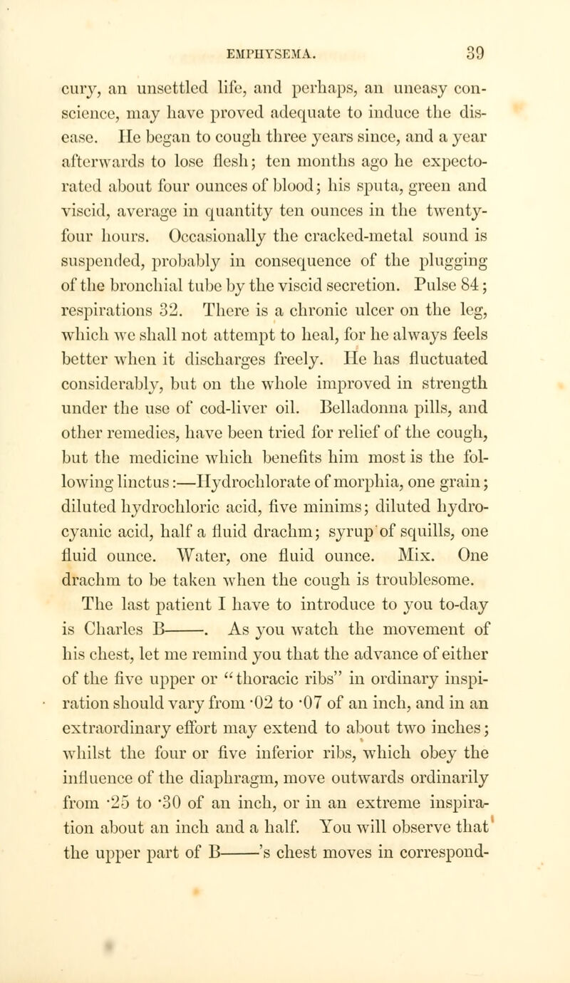 cury, an unsettled life, and perhaps, an uneasy con- science, may have proved adequate to induce the dis- ease. He began to cough three years since, and a year afterwards to lose flesh; ten months ago he expecto- rated about four ounces of blood; his sputa, green and viscid, average in quantity ten ounces in the twenty- four hours. Occasionally the cracked-metal sound is suspended, probably in consequence of the plugging of the bronchial tube by the viscid secretion. Pulse 84; respirations 32. There is a chronic ulcer on the leg, which we shall not attempt to heal, for he always feels better when it discharges freely. He has fluctuated considerably, but on the whole improved in strength under the use of cod-liver oil. Belladonna pills, and other remedies, have been tried for relief of the cough, but the medicine which benefits him most is the fol- lowing linctus:—Ilydrochlorate of morphia, one grain; diluted hydrochloric acid, five minims; diluted hydro- cyanic acid, half a fluid drachm; syrup of squills, one fluid ounce. Water, one fluid ounce. Mix. One drachm to be taken when the cough is troublesome. The last patient I have to introduce to you to-day is Charles B . As you watch the movement of his chest, let me remind you that the advance of either of the five upper or thoracic ribs in ordinary inspi- ration should vary from 02 to 07 of an inch, and in an extraordinary effort may extend to about two inches; whilst the four or five inferior ribs, which obey the influence of the diaphragm, move outwards ordinarily from *25 to '30 of an inch, or in an extreme inspira- tion about an inch and a half. You will observe that the upper part of B 's chest moves in correspond-