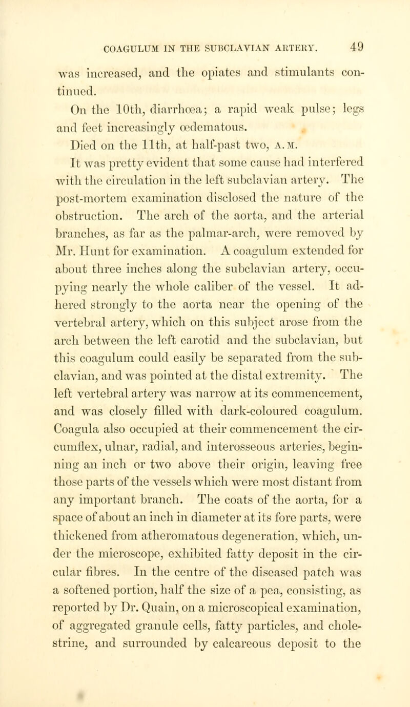 was increased, and the opiates and stimulants con- tinued. On the 10th, diarrhoea; a rapid weak pulse; legs and feet increasingly cedematous. Died on the 11th, at half-past two, a.m. It was pretty evident that some cause had interfered with the circulation in the left subclavian artery. The post-mortem examination disclosed the nature of the obstruction. The arch of the aorta, and the arterial branches, as far as the palmar-arch, were removed by Mr. Hunt for examination. A coagulum extended for about three inches along the subclavian artery, occu- pying nearly the whole caliber of the vessel. It ad- hered strongly to the aorta near the opening of the vertebral artery, which on this subject arose from the arch between the left carotid and the subclavian, but this coagulum could easily be separated from the sub- clavian, and was pointed at the distal extremity. The left vertebral artery was narrow at its commencement, and was closely filled with dark-coloured coagulum. Coagula also occupied at their commencement the cir- cumflex, ulnar, radial, and interosseous arteries, begin- ning an inch or two above their origin, leaving free those parts of the vessels which were most distant from any important branch. The coats of the aorta, for a space of about an inch in diameter at its fore parts, were thickened from atheromatous degeneration, which, un- der the microscope, exhibited fatty deposit in the cir- cular fibres. In the centre of the diseased patch was a softened portion, half the size of a pea, consisting, as reported by Dr. Quain, on a microscopical examination, of aggregated granule cells, fatty particles, and chole- strine, and surrounded by calcareous deposit to the