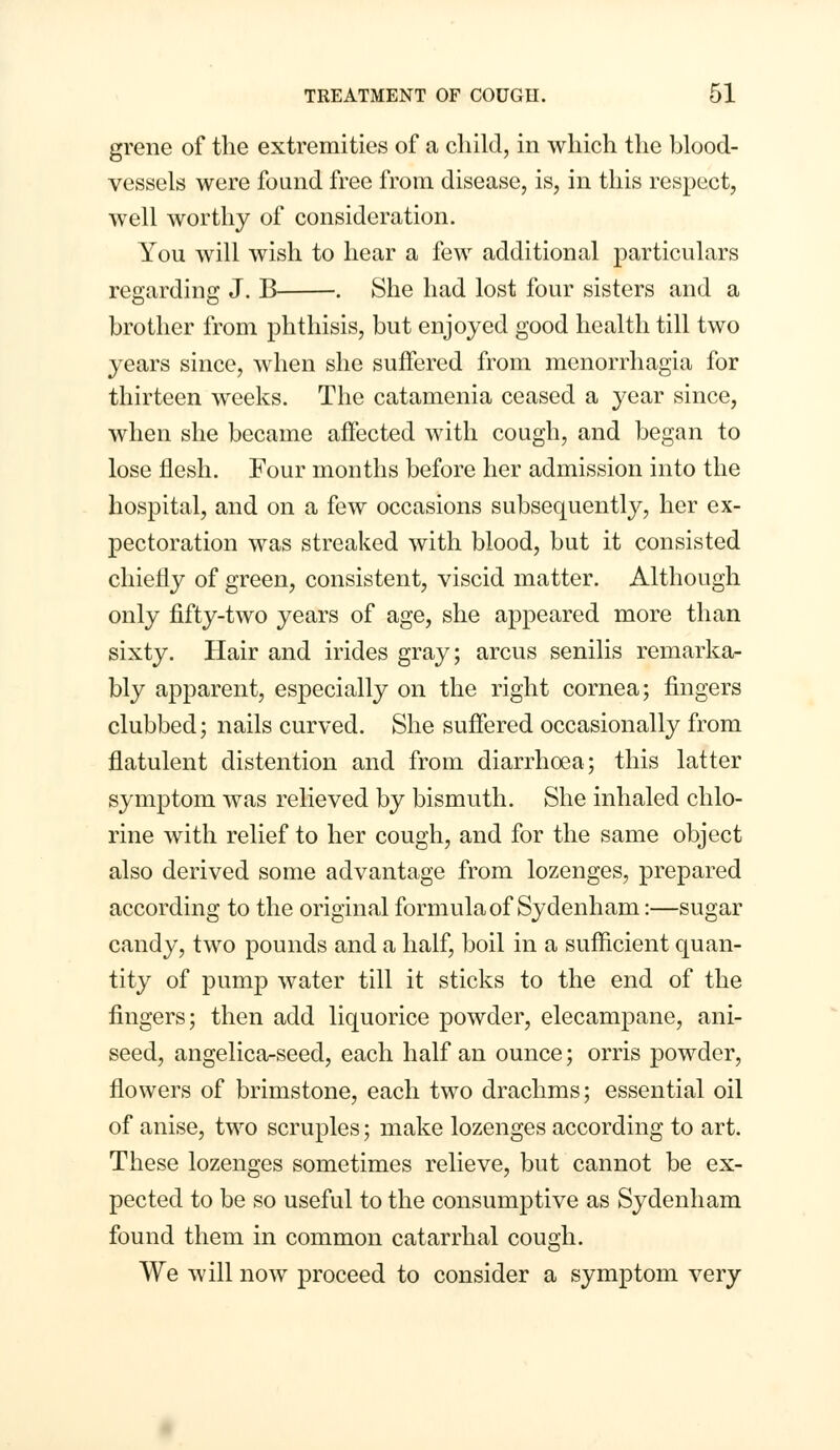 grene of the extremities of a child, in which the blood- vessels were found free from disease, is, in this respect, well worthy of consideration. You will wish to hear a few additional particulars regarding J. B . She had lost four sisters and a brother from phthisis, but enjoyed good health till two years since, when she suffered from monorrhagia for thirteen weeks. The catamenia ceased a year since, when she became affected with cough, and began to lose flesh. Four months before her admission into the hospital, and on a few occasions subsequently, her ex- pectoration was streaked with blood, but it consisted chiefly of green, consistent, viscid matter. Although only fifty-two years of age, she appeared more than sixty. Hair and irides gray; arcus senilis remarka- bly apparent, especially on the right cornea; fingers clubbed; nails curved. She suffered occasionally from flatulent distention and from diarrhoea; this latter symptom was relieved by bismuth. She inhaled chlo- rine with relief to her cough, and for the same object also derived some advantage from lozenges, prepared according to the original formula of Sydenham:—sugar candy, two pounds and a half, boil in a sufficient quan- tity of pump water till it sticks to the end of the fingers; then add liquorice powder, elecampane, ani- seed, angelica-seed, each half an ounce; orris powder, flowers of brimstone, each two drachms; essential oil of anise, two scruples; make lozenges according to art. These lozenges sometimes relieve, but cannot be ex- pected to be so useful to the consumptive as Sydenham found them in common catarrhal cough. We will now proceed to consider a symptom very