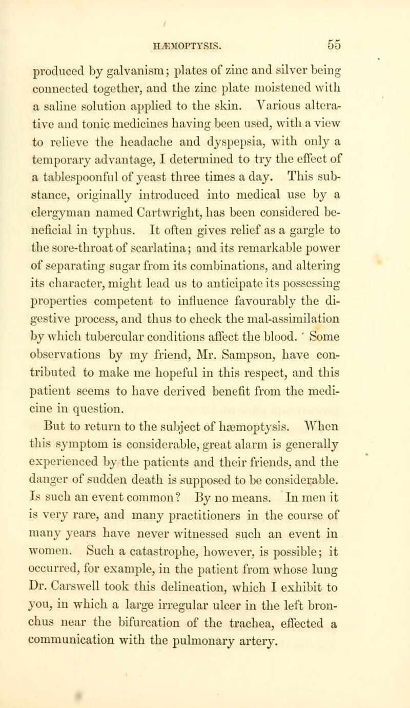 produced by galvanism; plates of zinc and silver being connected together, and the zinc plate moistened with a saline solution applied to the skin. Various altera- tive and tonic medicines having been used, with a view to relieve the headache and dyspepsia, with only a temporary advantage, I determined to try the effect of a tablespoonful of yeast three times a day. This sub- stance, originally introduced into medical use by a clergyman named Cartwright, has been considered be- neficial in typhus. It often gives relief as a gargle to the sore-throat of scarlatina; and its remarkable power of separating sugar from its combinations, and altering its character, might lead us to anticipate its possessing properties competent to influence favourably the di- gestive process, and thus to check the mal-assimilation by which tubercular conditions affect the blood. ' Some observations by my friend, Mr. Sampson, have con- tributed to make me hopeful in this respect, and this patient seems to have derived benefit from the medi- cine in question. But to return to the subject of haemoptysis. When this symptom is considerable, great alarm is generally experienced by the patients and their friends, and the danger of sudden death is supposed to be considerable. Is such an event common? By no means. In men it is very rare, and many practitioners in the course of many years have never witnessed such an event in women. Such a catastrophe, however, is possible; it occurred, for example, in the patient from whose lung Dr. Carswell took this delineation, which I exhibit to you, in which a large irregular ulcer in the left bron- chus near the bifurcation of the trachea, effected a communication with the pulmonary artery.
