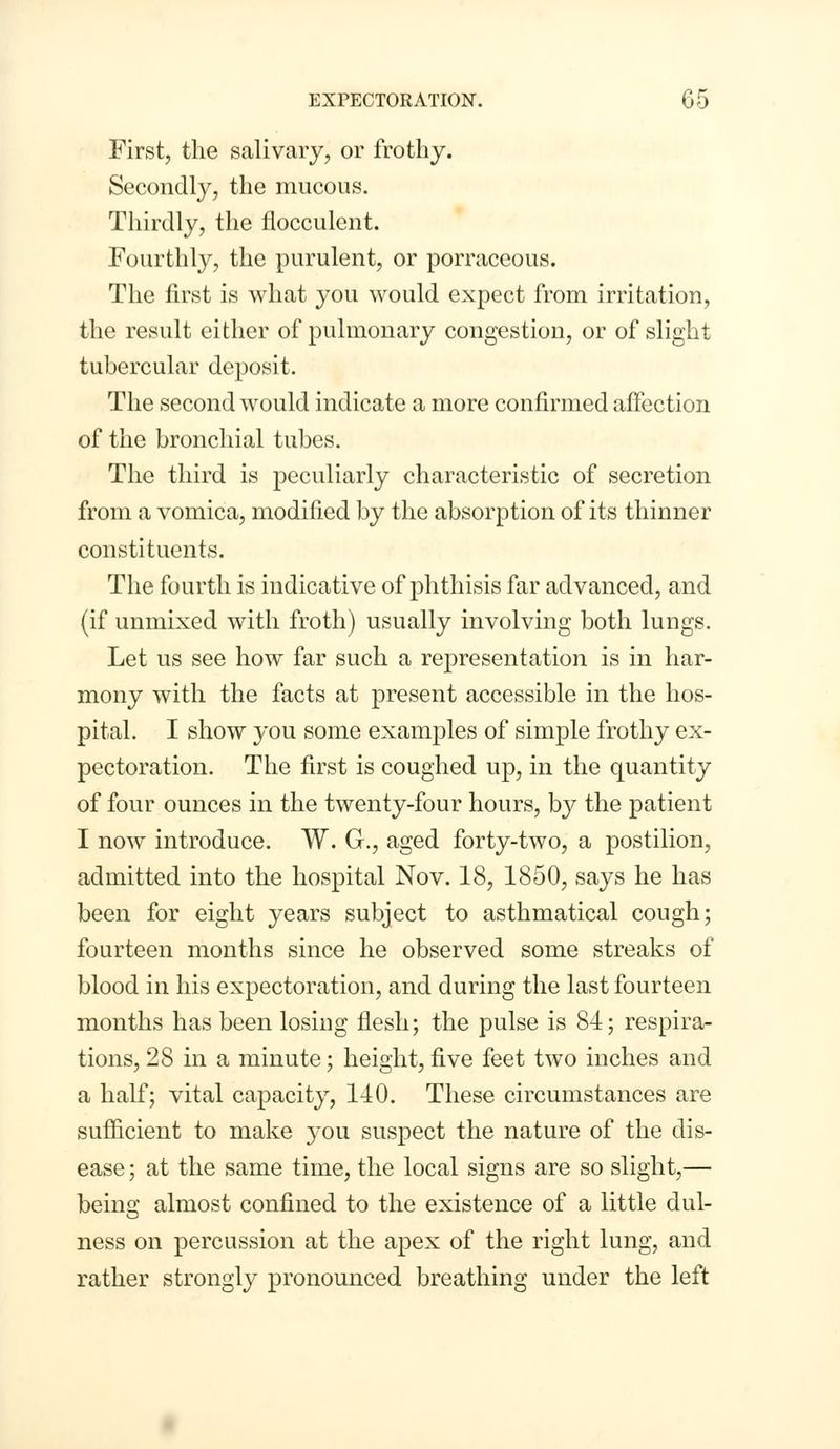 First, the salivary, or frothy. Secondly, the mucous. Thirdly, the flocculent. Fourthly, the purulent, or porraceous. The first is what you would expect from irritation, the result either of pulmonary congestion, or of slight tubercular deposit. The second would indicate a more confirmed affection of the bronchial tubes. The third is peculiarly characteristic of secretion from a vomica, modified by the absorption of its thinner constituents. The fourth is indicative of phthisis far advanced, and (if unmixed with froth) usually involving both lungs. Let us see how far such a representation is in har- mony with the facts at present accessible in the hos- pital. I show you some examples of simple frothy ex- pectoration. The first is coughed up, in the quantity of four ounces in the twenty-four hours, by the patient I now introduce. W. G., aged forty-two, a postilion, admitted into the hospital Nov. 18, 1850, says he has been for eight years subject to asthmatical cough; fourteen months since he observed some streaks of blood in his expectoration, and during the last fourteen months has been losing flesh; the pulse is 84; respira- tions, 28 in a minute; height, five feet two inches and a half; vital capacity, 110. These circumstances are sufficient to make you suspect the nature of the dis- ease ; at the same time, the local signs are so slight,— being almost confined to the existence of a little dill- ness on percussion at the apex of the right lung, and rather strongly pronounced breathing under the left