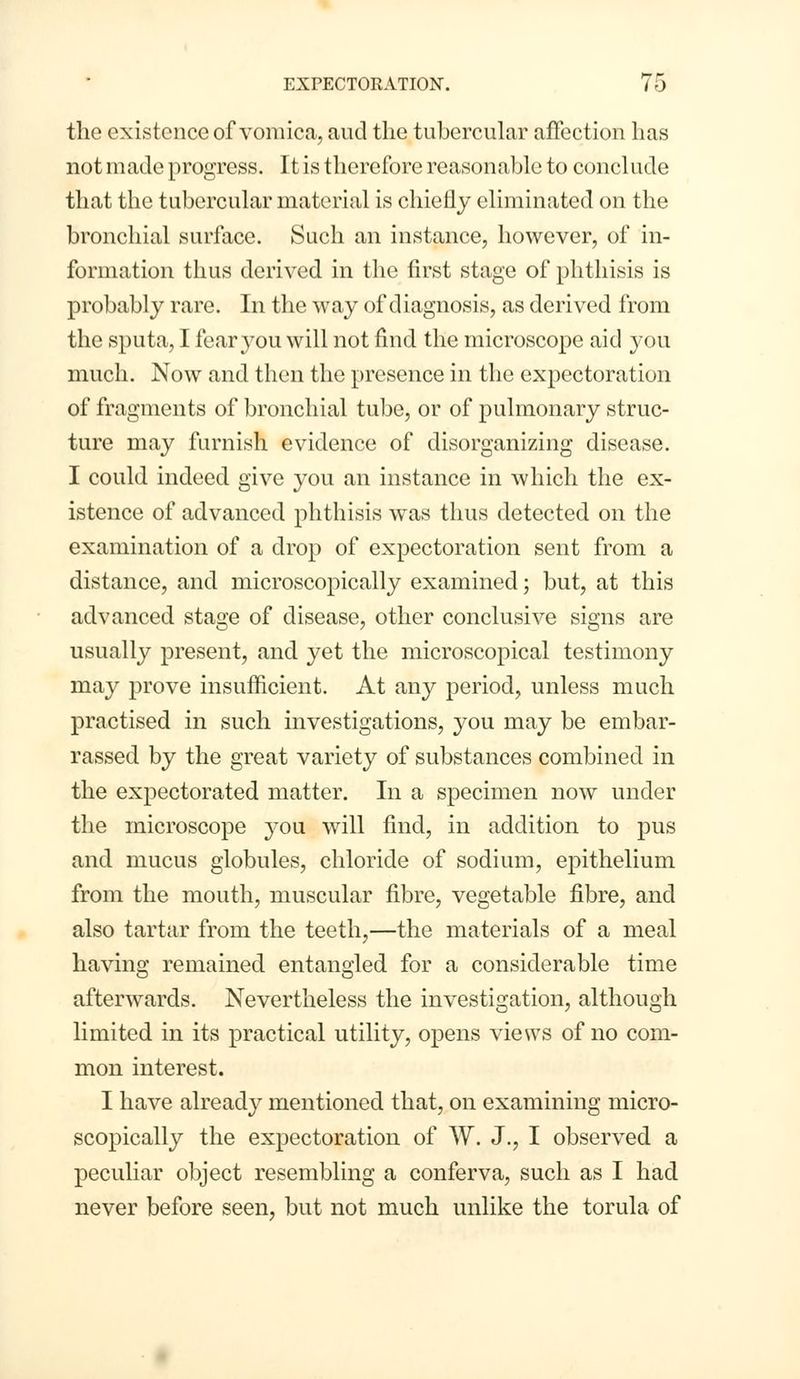 the existence of vomica, aud the tubercular affection has not made progress. It is therefore reasonable to conclude that the tubercular material is chiefly eliminated on the bronchial surface. Such an instance, however, of in- formation thus derived in the first stage of phthisis is probably rare. In the way of diagnosis, as derived from the sputa, I fear you will not find the microscope aid you much. Now and then the presence in the expectoration of fragments of bronchial tube, or of pulmonary struc- ture may furnish evidence of disorganizing disease. I could indeed give you an instance in which the ex- istence of advanced phthisis was thus detected on the examination of a drop of expectoration sent from a distance, and microscopically examined; but, at this advanced stage of disease, other conclusive signs are usually present, and yet the microscopical testimony may prove insufficient. At any period, unless much practised in such investigations, you may be embar- rassed by the great variety of substances combined in the expectorated matter. In a specimen now under the microscope you will find, in addition to pus and mucus globules, chloride of sodium, epithelium from the mouth, muscular fibre, vegetable fibre, and also tartar from the teeth,—the materials of a meal having remained entangled for a considerable time afterwards. Nevertheless the investigation, although limited in its practical utility, opens views of no com- mon interest. I have already mentioned that, on examining micro- scopically the expectoration of W. J., I observed a peculiar object resembling a conferva, such as I had never before seen, but not much unlike the torula of