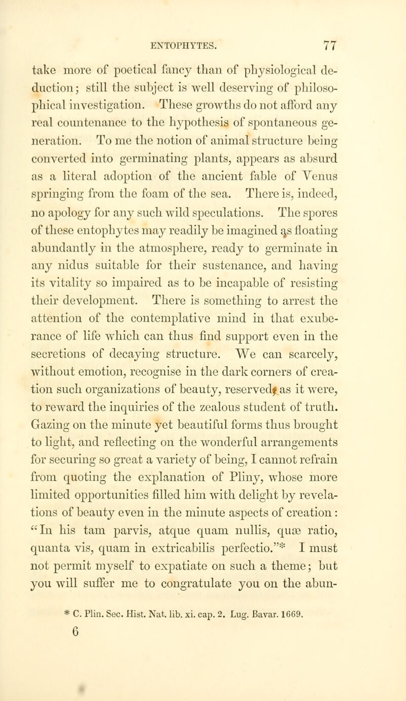 take more of poetical fancy than of physiological de- duction; still the subject is well deserving of philoso- phical investigation. These growths do not afford any real countenance to the hypothesis of spontaneous ge- neration. To me the notion of animal structure being converted into germinating plants, appears as absurd as a literal adoption of the ancient fable of Venus springing from the foam of the sea. There is, indeed, no apology for any such wild speculations. The spores of these entophy tes may readily be imagined a,s floating abundantly in the atmosphere, ready to germinate in any nidus suitable for their sustenance, and having its vitality so impaired as to be incapable of resisting their development. There is something to arrest the attention of the contemplative mind in that exube- rance of life which can thus find support even in the secretions of decaying structure. We can scarcely, without emotion, recognise in the dark corners of crea- tion such organizations of beauty, reserved? as it were, to reward the inquiries of the zealous student of truth. Gazing on the minute yet beautiful forms thus brought to light, and reflecting on the wonderful arrangements for securing so great a variety of being, I cannot refrain from quoting the explanation of Pliny, whose more limited opportunities filled him with delight by revela- tions of beauty even in the minute aspects of creation: In his tarn parvis, atque quam nullis, quae ratio, quanta vis, quam in extricabilis perfectio.* I must not permit myself to expatiate on such a theme; but you will suffer me to congratulate you on the abun- * C. Plin. Sec. Hist. Nat. lib. xi. cap. 2. Lug. Bavar. 1669. 6