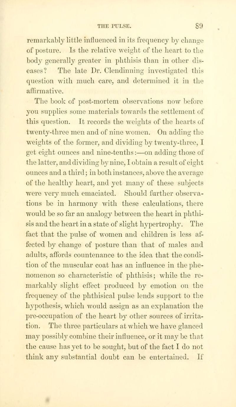 remarkably little influenced in its frequency by change of posture. Is the relative weight of the heart to the body generally greater in phthisis than in other dis- eases? The late Dr. Clendinning investigated this question with much care, and determined it in the affirmative. The book of post-mortem observations now before you supplies some materials towards the settlement of this question. It records the weights of the hearts of twenty-three men and of nine women. On adding the weights of the former, and dividing by twenty-three, I get eight ounces and nine-tenths:—on adding those of the latter, and dividing by nine, I obtain a result of eight ounces and a third; in both instances, above the average of the healthy heart, and yet many of these subjects were very much emaciated. Should further observa- tions be in harmony with these calculations, there would be so far an analogy between the heart in phthi- sis and the heart in a state of slight hypertrophy. The fact that the pulse of women and children is less af- fected by change of posture than that of males and adults, affords countenance to the idea that the condi- tion of the muscular coat has an influence in the phe- nomenon so characteristic of phthisis; while the re- markably slight effect produced by emotion on the frequency of the phthisical pulse lends support to the hypothesis, which would assign as an explanation the pre-occupation of the heart by other sources of irrita- tion. The three particulars at which we have glanced may possibly combine their influence, or it may be that the cause has yet to be sought, but of the fact I do not think any substantial doubt can be entertained. If