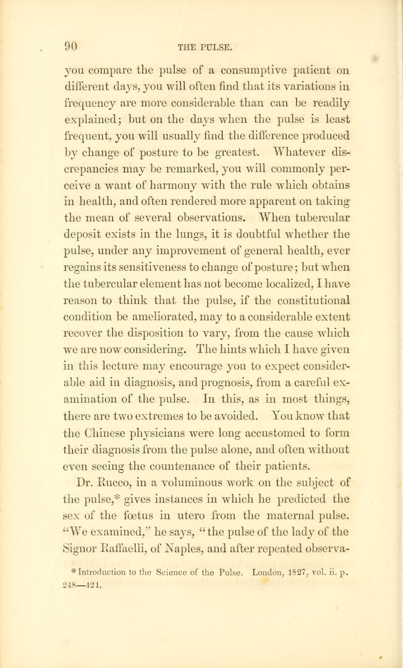 you compare the pulse of a consumptive patient on different days, you will often find that its variations in frequency are more considerable than can be readily explained; but on the days when the pulse is least frequent, you will usually find the difference produced by change of posture to be greatest. AYhatever dis- crepancies may be remarked, you will commonly per- ceive a want of harmony with the rule which obtains in health, and often rendered more apparent on taking the mean of several observations. When tubercular deposit exists in the lungs, it is doubtful whether the pulse, under any improvement of general health, ever regains its sensitiveness to change of posture; but when the tubercular element has not become localized, I have reason to think that the pulse, if the constitutional condition be ameliorated, may to a considerable extent recover the disposition to vary, from the cause which we are now considering. The hints which I have given in this lecture may encourage you to expect consider- able aid in diagnosis, and prognosis, from a careful ex- amination of the pulse. In this, as in most things, there are two extremes to be avoided. You know that the Chinese physicians were long accustomed to form their diagnosis from the pulse alone, and often without even seeing the countenance of their patients. Dr. Rucco, in a voluminous work on the subject of the pulse,* gives instances in which he predicted the sex of the foetus in utero from the maternal pulse. We examined, he says, the pulse of the lady of the Signor Raffaelli, of Naples, and after repeated observa- * Introduction to the Science of the Pulse. London, 1827; vol. ii. p. 248—421.