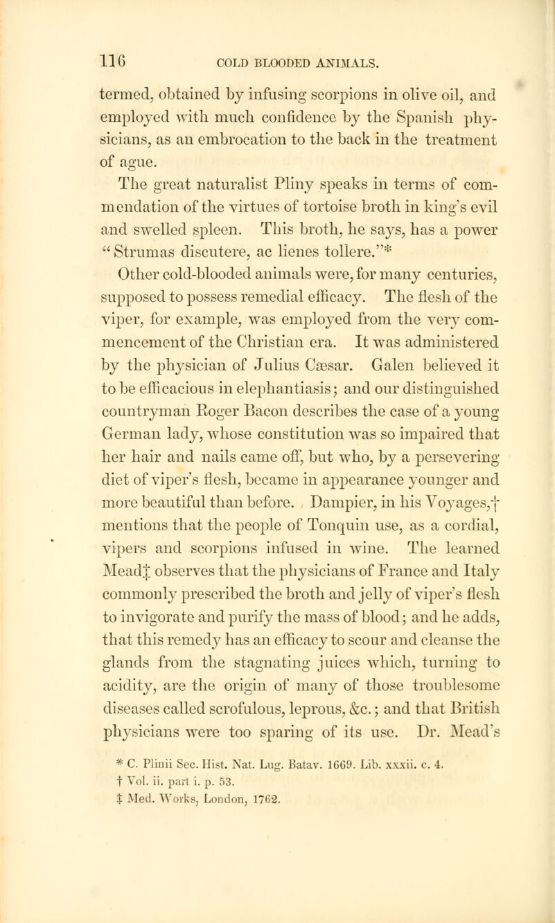 termed, obtained by infusing scorpions in olive oil, and employed with much confidence by the Spanish phy- sicians, as an embrocation to the back in the treatment of ague. The great naturalist Pliny speaks in terms of com- mendation of the virtues of tortoise broth in king's evil and swelled spleen. This broth, he says, has a power  Strumas discutere, ac lienes tollere.* Other cold-blooded animals were, for many centuries, supposed to possess remedial efficacy. The flesh of the viper, for example, was employed from the very com- mencement of the Christian era. It was administered by the physician of Julius Caesar. Galen believed it to be efficacious in elephantiasis; and our distinguished countryman Roger Bacon describes the case of a young German lady, whose constitution was so impaired that her hair and nails came off, but who, by a persevering diet of viper's flesh, became in appearance younger and more beautiful than before. Dampier, in his Voyages,*!* mentions that the people of Tonquin use, as a cordial, vipers and scorpions infused in wine. The learned MeadJ observes that the physicians of France and Italy commonly prescribed the broth and jelly of viper's flesh to invigorate and purify the mass of blood; and he adds, that this remedy has an efficacy to scour and cleanse the glands from the stagnating juices which, turning to acidity, are the origin of many of those troublesome diseases called scrofulous, leprous, &c.; and that British physicians were too sparing of its use. Dr. Mead's * C. Plinii Sec. Hist. Nat. Lug. Batav. 1669. Lib. xxxii. c. 4. t Vol. ii. part i. p. 53. % Med. Works, London, 1762.