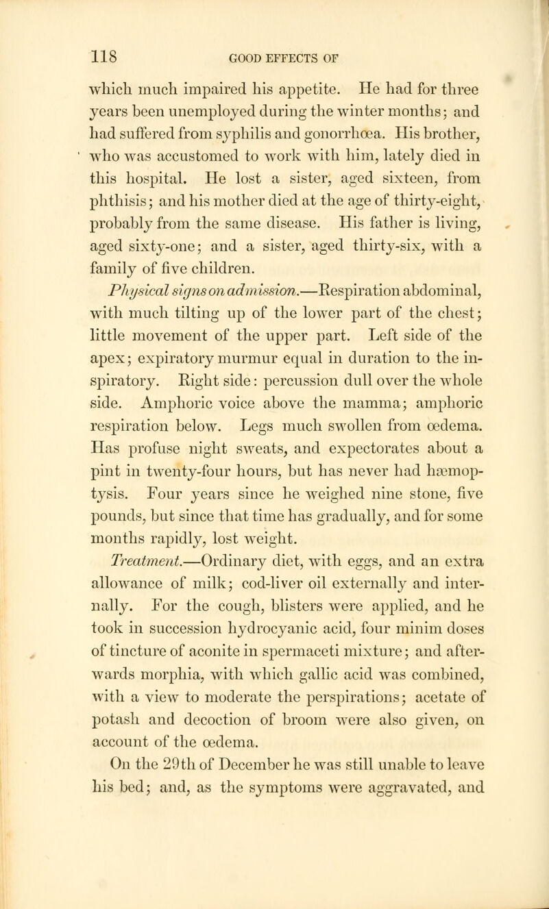 which much impaired his appetite. He had for three years been unemployed during the winter months; and had suffered from syphilis and gonorrhoea. His brother, who was accustomed to work with him, lately died in this hospital. He lost a sister, aged sixteen, from phthisis; and his mother died at the age of thirty-eight, probably from the same disease. His father is living, aged sixty-one; and a sister, aged thirty-six, with a family of five children. Physical signs on admission.—Respiration abdominal, with much tilting up of the lower part of the chest; little movement of the upper part. Left side of the apex; expiratory murmur equal in duration to the in- spiratory. Right side: percussion dull over the whole side. Amphoric voice above the mamma; amphoric respiration below. Legs much swollen from oedema. Has profuse night sweats, and expectorates about a pint in twenty-four hours, but has never had haemop- tysis. Four years since he weighed nine stone, five pounds, but since that time has gradually, and for some months rapidly, lost weight. Treatment.—Ordinary diet, with eggs, and an extra allowance of milk; cod-liver oil externally and inter- nally. For the cough, blisters were applied, and he took in succession hydrocyanic acid, four minim doses of tincture of aconite in spermaceti mixture; and after- wards morphia, with which gallic acid was combined, with a view to moderate the persjnrations; acetate of potash and decoction of broom were also given, on account of the oedema. On the 29 th of December he was still unable to leave his bed; and, as the symptoms were aggravated, and