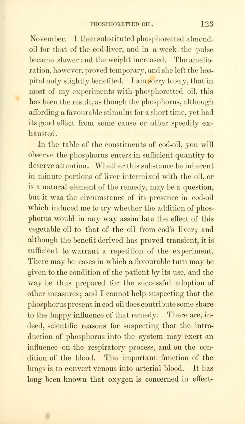 November. I then substituted phosphoretted almond- oil for that of the cod-liver, and in a week the pulse became slower and the weight increased. The amelio- ration, however, proved temporary, and she left the hos- pital only slightly benefited. I am sorry to say, that in most of my experiments with phosphoretted oil, this has been the result, as though the phosphorus, although affording a favourable stimulus for a short time, yet had its good effect from some cause or other speedily ex- hausted. In the table of the constituents of cod-oil, you will observe the phosphorus enters in sufficient quantity to deserve attention. Whether this substance be inherent in minute portions of liver intermixed with the oil, or is a natural element of the remedy, may be a question, but it was the circumstance of its presence in cod-oil which induced me to try whether the addition of phos- phorus would in any way assimilate the effect of this vegetable oil to that of the oil from cod's liver; and although the benefit derived has proved transient, it is sufficient to warrant a repetition of the experiment. There may be cases in which a favourable turn may be given to the condition of the patient by its use, and the way be thus prepared for the successful adoption of other measures; and I cannot help suspecting that the phosphorus present in cod oil does contribute some share to the happy influence of that remedy. There are, in- deed, scientific reasons for suspecting that the intro- duction of phosphorus into the system may exert an influence on the respiratory process, and on the con- dition of the blood. The important function of the lungs is to convert venous into arterial blood. It has long been known that oxygen is concerned in effect-