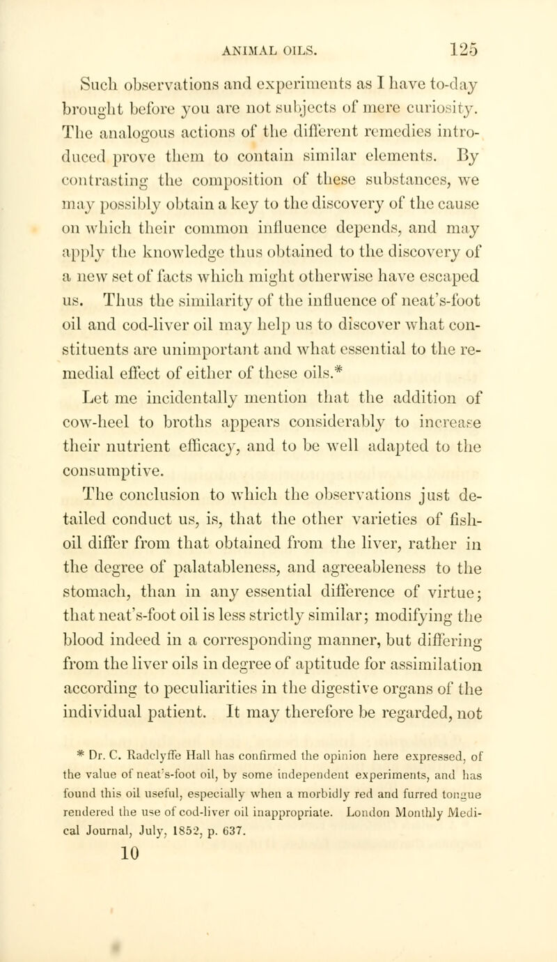 Such observations and experiments as I have to-day brought before you are not subjects of mere curiosity. The analogous actions of the different remedies intro- duced prove them to contain similar elements. By contrasting the composition of these substances, we may possibly obtain a key to the discovery of the cause on which their common influence depends, and may apply the knowledge thus obtained to the discovery of a new set of facts which might otherwise have escaped us. Thus the similarity of the influence of neat's-foot oil and cod-liver oil may help us to discover what con- stituents are unimportant and what essential to the re- medial effect of either of these oils.* Let me incidentally mention that the addition of cow-heel to broths appears considerably to increase their nutrient efficacy, and to be well adapted to the consumptive. The conclusion to which the observations just de- tailed conduct us, is, that the other varieties of fish- oil differ from that obtained from the liver, rather in the degree of palatableness, and agreeableness to the stomach, than in any essential difference of virtue; that neat's-foot oil is less strictly similar; modifying the blood indeed in a corresponding manner, but differing from the liver oils in degree of aptitude for assimilation according to peculiarities in the digestive organs of the individual patient. It may therefore be regarded, not * Dr. C. RadclyfTe Hall has confirmed the opinion here expressed, of the value of neat's-foot oil, by some independent experiments, and has found this oil useful, especially when a morbidly red and furred tongue rendered the use of cod-liver oil inappropriate. London Monthly Medi- cal Journal, July, 1852, p. 637. 10