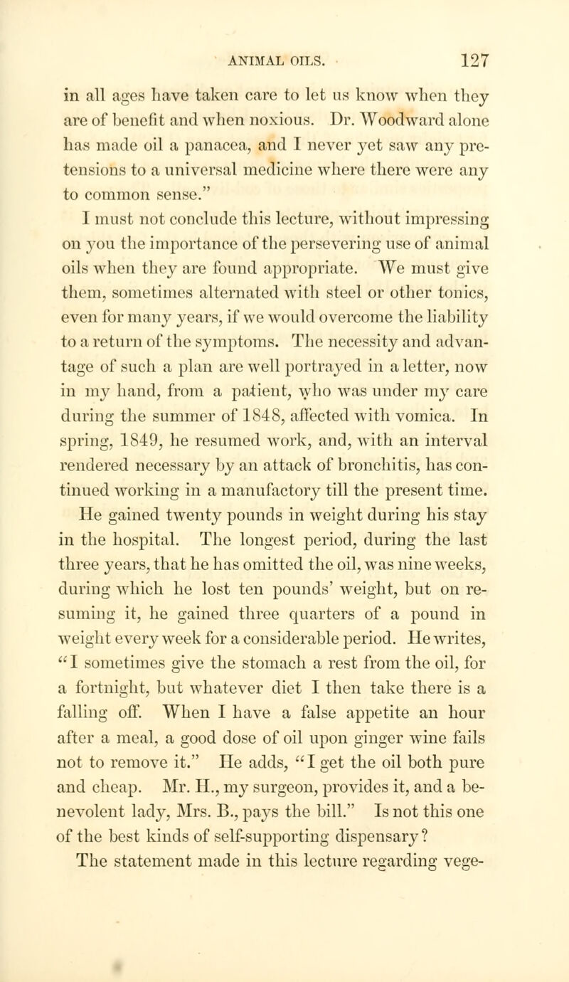 in all ages have taken care to let us know when they are of benefit and when noxious. Dr. Woodward alone has made oil a panacea, and I never yet saw any pre- tensions to a universal medicine where there were any to common sense. I must not conclude this lecture, without impressing on you the importance of the persevering use of animal oils when they are found appropriate. We must give them, sometimes alternated with steel or other tonics, even for many years, if we would overcome the liability to a return of the symptoms. The necessity and advan- tage of such a plan are well portrayed in a letter, now in my hand, from a patient, who was under my care during the summer of 1848, affected with vomica. In spring, 1849, he resumed work, and, with an interval rendered necessary by an attack of bronchitis, has con- tinued working in a manufactory till the present time. He gained twenty pounds in weight during his stay in the hospital. The longest period, during the last three years, that he has omitted the oil, was nine weeks, during which he lost ten pounds' weight, but on re- suming it, he gained three quarters of a pound in weight every week for a considerable period. He writes, I sometimes give the stomach a rest from the oil, for a fortnight, but whatever diet I then take there is a falling off. When I have a false appetite an hour after a meal, a good dose of oil upon ginger wine fails not to remove it. He adds, I get the oil both pure and cheap. Mr. H., my surgeon, provides it, and a be- nevolent lady, Mrs. B., pays the bill. Is not this one of the best kinds of self-supporting dispensary ? The statement made in this lecture regarding vege-