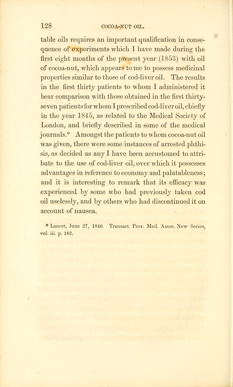 table oils requires an important qualification in conse- quence of experiments which I have made during the first eight months of the present year (1853) with oil of cocoa-nut, which appears to me to possess medicinal properties similar to those of cod-liver oil. The results in the first thirty patients to whom I administered it bear comparison with those obtained in the first thirty- seven patients for whom I prescribed cod-liver oil, chiefly in the year 1845, as related to the Medical Society of London, and briefly described in some of the medical journals.* Amongst the patients to whom cocoa-nut oil was given, there were some instances of arrested phthi- sis, as decided as any I have been accustomed to attri- bute to the use of cod-liver oil, over which it possesses advantages in reference to economy and palatableness; and it is interesting to remark that its efficacy was experienced by some who had previously taken cod oil uselessly, and by others who had discontinued it on account of nausea. * Lancet, June 27, 1846. Transact. Prov. Med. Assoc. New Series, vol. iii. p. 182.