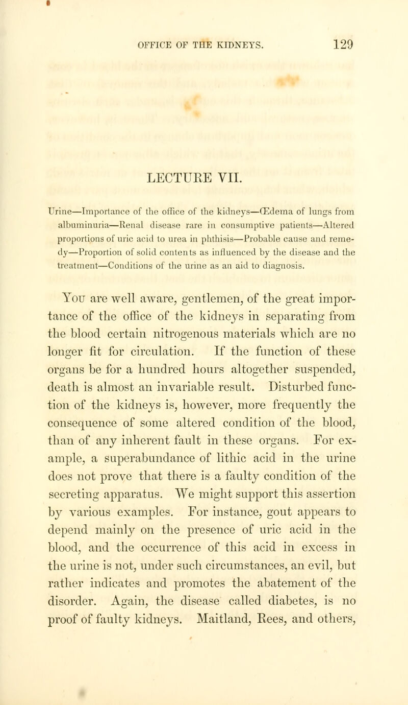 LECTURE VII. Urine—Importance of the office of the kidneys—(Edema of lungs from albuminuria—Renal disease rare in consumptive patients—Altered proportions of uric acid to urea in phthisis—Probable cause and reme- dy—Proportion of solid contents as influenced by the disease and the treatment—Conditions of the urine as an aid to diagnosis. You are well aware, gentlemen, of the great impor- tance of the office of the kidneys in separating from the blood certain nitrogenous materials which are no longer fit for circulation. If the function of these organs be for a hundred hours altogether suspended, death is almost an invariable result. Disturbed func- tion of the kidneys is, however, more frequently the consequence of some altered condition of the blood, than of any inherent fault in these organs. For ex- ample, a superabundance of lithic acid in the urine does not prove that there is a faulty condition of the secreting apparatus. We might support this assertion by various examples. For instance, gout appears to depend mainly on the presence of uric acid in the blood, and the occurrence of this acid in excess in the urine is not, under such circumstances, an evil, but rather indicates and promotes the abatement of the disorder. Again, the disease called diabetes, is no proof of faulty kidneys. Maitland, Rees, and others,