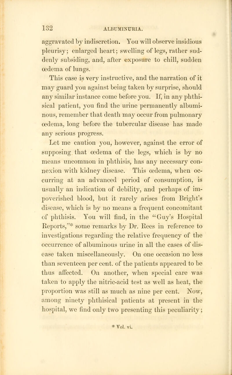 aggravated by indiscretion. You will observe insidious pleurisy; enlarged heart; swelling of legs, rather sud- denly subsiding, and, after exposure to chill, sudden oedema of lungs. This case is very instructive, and the narration of it may guard you against being taken by surprise, should any similar instance come before you. If, in any phthi- sical patient, you find the urine permanently albumi- nous, remember that death may occur from pulmonary oedema, long before the tubercular disease has made any serious progress. Let me caution you, however, against the error of supposing that oedema of the legs, which is by no means uncommon in phthisis, has any necessary con- nexion with kidney disease. This oedema, when oc- curring at an advanced period of consumption, is usually an indication of debility, and perhaps of im- poverished blood, but it rarely arises from Bright's disease, which is by no means a frequent concomitant of phthisis. You will find, in the Guy's Hospital Reports,* some remarks by Dr. Rees in reference to investigations regarding the relative frequency of the occurrence of albuminous urine in all the cases of dis- ease taken miscellaneously. On one occasion no less than seventeen per cent, of the patients appeared to be thus affected. On another, when special care was taken to apply the nitric-acid test as well as heat, the proportion was still as much as nine per cent. Now, among ninety phthisical patients at present in the hospital, we find only two presenting this peculiarity; * Vol. vi.