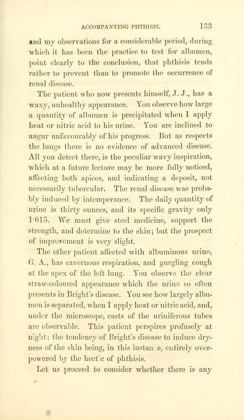 and my observations for a considerable period, during which it has been the practice to test for albumen, point clearly to the conclusion, that phthisis tends rather to prevent than to promote the occurrence of renal disease. The patient who now presents himself, J. J., has a waxy, unhealthy appearance. You observe how large a quantity of albumen is precipitated when I apply heat or nitric acid to his urine. You are inclined to augur unfavourably of his progress. But as respects the lungs there is no evidence of advanced disease. All you detect there, is the peculiar wavy inspiration, which at a future lecture may be more fully noticed, affecting both apices, and indicating a deposit, not necessarily tubercular. The renal disease was proba- bly induced by intemperance. The daily quantity of urine is thirty ounces, and its specific gravity only l/Olo. We must give steel medicine, support the strength, and determine to the skin; but the prospect of improvement is very slight. The other patient affected with albuminous urine, G. A., has cavernous respiration, and gurgling cough at the apex of the left lung. You observe the clear straw-coloured appearance which the urine so often presents in Bright's disease. You see how largely albu- men is separated, when I apply heat or nitric acid, and, under the microscope, casts of the uriniferous tubes are observable. This patient perspires profusely at night; the tendency of Bright's disease to induce dry- ness of the skin being, in this instance, entirely over- powered by the hectic of phthisis. Let us proceed to consider whether there is any