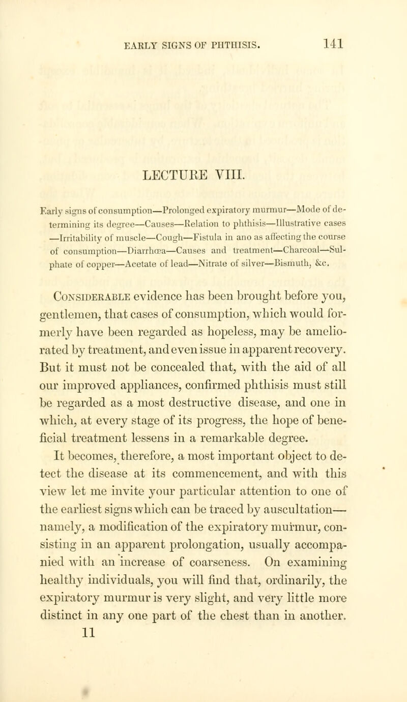 LECTURE VIII. Early signs of consumption—Prolonged expiratory murmur—Mode of de- termining its degree—Causes—Relation to phthisis—Illustrative cases —Irritability of muscle—Cough—Fistula in ano as affecting the course of consumption—Diarrhoea—Causes and treatment—Charcoal—Sul- phate of copper—Acetate of lead—Nitrate of silver—Bismuth, &c. Considerable evidence has been brought before you, gentlemen, that cases of consumption, which would for- merly have been regarded as hopeless, may be amelio- rated by treatment, and even issue in apparent recovery. But it must not be concealed that, with the aid of all our improved appliances, confirmed phthisis must still be regarded as a most destructive disease, and one in which, at every stage of its progress, the hope of bene- ficial treatment lessens in a remarkable degree. It becomes, therefore, a most important object to de- tect the disease at its commencement, and with this view let me invite your particular attention to one of the earliest signs which can be traced by auscultation— namely, a modification of the expiratory murmur, con- sisting in an apparent prolongation, usually accompa- nied with an increase of coarseness. On examining healthy individuals, you will find that, ordinarily, the expiratory murmur is very slight, and very little more distinct in any one part of the chest than in another. 11