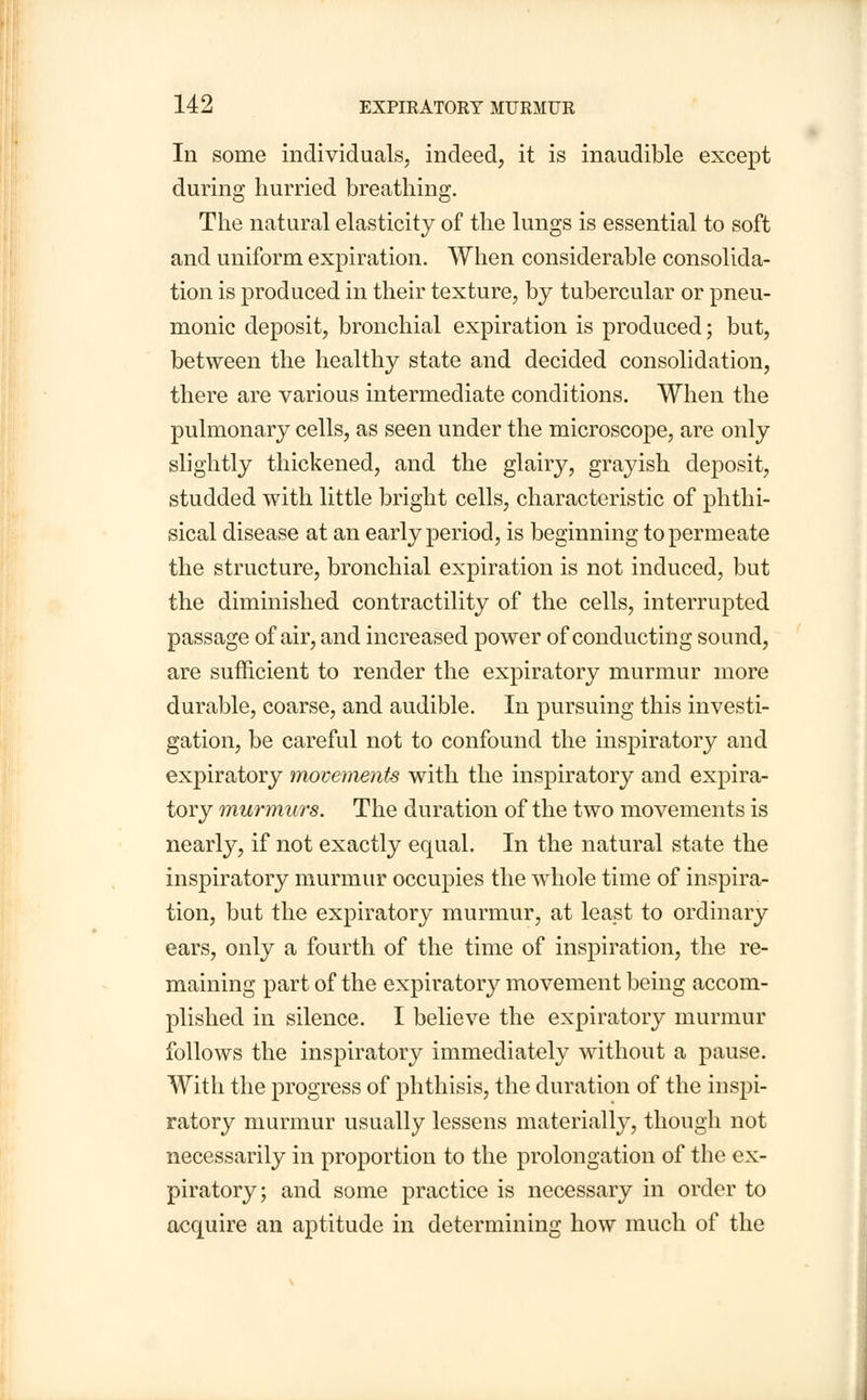 In some individuals, indeed, it is inaudible except during hurried breathing. The natural elasticity of the lungs is essential to soft and uniform expiration. When considerable consolida- tion is produced in their texture, by tubercular or pneu- monic deposit, bronchial expiration is produced; but, between the healthy state and decided consolidation, there are various intermediate conditions. When the pulmonary cells, as seen under the microscope, are only slightly thickened, and the glairy, grayish deposit, studded with little bright cells, characteristic of phthi- sical disease at an early period, is beginning to permeate the structure, bronchial expiration is not induced, but the diminished contractility of the cells, interrupted passage of air, and increased power of conducting sound, are sufficient to render the expiratory murmur more durable, coarse, and audible. In pursuing this investi- gation, be careful not to confound the inspiratory and expiratory movements with the inspiratory and expira- tory murmurs. The duration of the two movements is nearly, if not exactly equal. In the natural state the inspiratory murmur occupies the whole time of inspira- tion, but the expiratory murmur, at least to ordinary ears, only a fourth of the time of inspiration, the re- maining part of the expiratory movement being accom- plished in silence. I believe the expiratory murmur follows the inspiratory immediately without a pause. With the progress of phthisis, the duration of the inspi- ratory murmur usually lessens materially, though not necessarily in proportion to the prolongation of the ex- piratory; and some practice is necessary in order to acquire an aptitude in determining how much of the