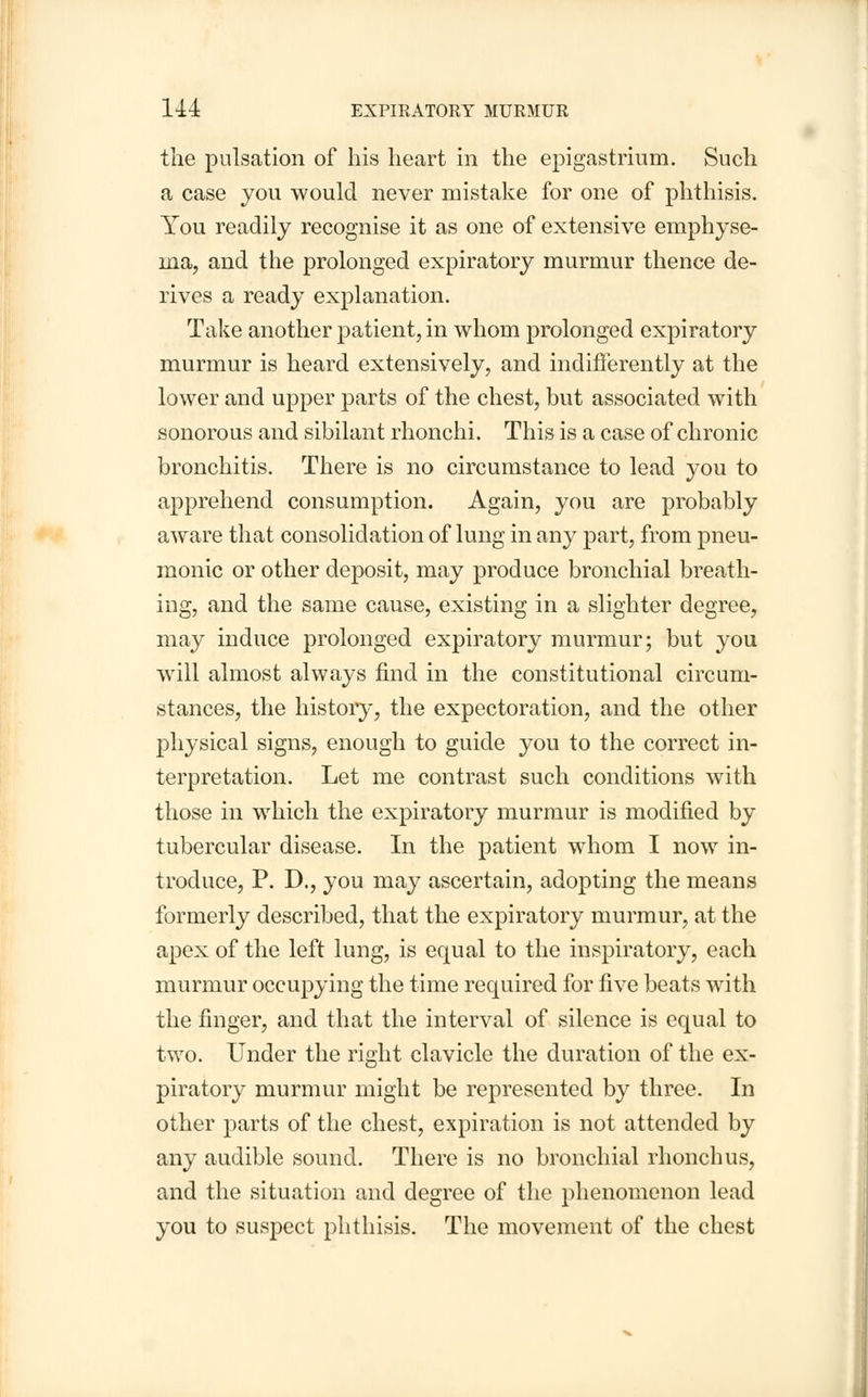 the pulsation of his heart in the epigastrium. Such a case you would never mistake for one of phthisis. You readily recognise it as one of extensive emphyse- ma, and the prolonged expiratory murmur thence de- rives a ready explanation. Take another patient, in whom prolonged expiratory murmur is heard extensively, and indifferently at the lower and upper parts of the chest, but associated with sonorous and sibilant rhonchi. This is a case of chronic bronchitis. There is no circumstance to lead you to apprehend consumption. Again, you are probably aware that consolidation of lung in any part, from pneu- monic or other deposit, may produce bronchial breath- ing, and the same cause, existing in a slighter degree, may induce prolonged expiratory murmur; but you will almost always find in the constitutional circum- stances, the history, the expectoration, and the other physical signs, enough to guide you to the correct in- terpretation. Let me contrast such conditions with those in which the expiratory murmur is modified by tubercular disease. In the patient whom I now in- troduce, P. D., you may ascertain, adopting the means formerly described, that the expiratory murmur, at the apex of the left lung, is equal to the inspiratory, each murmur occupying the time required for five beats with the finger, and that the interval of silence is equal to two. Under the right clavicle the duration of the ex- piratory murmur might be represented by three. In other parts of the chest, expiration is not attended by any audible sound. There is no bronchial rhonchus, and the situation and degree of the phenomenon lead you to suspect phthisis. The movement of the chest