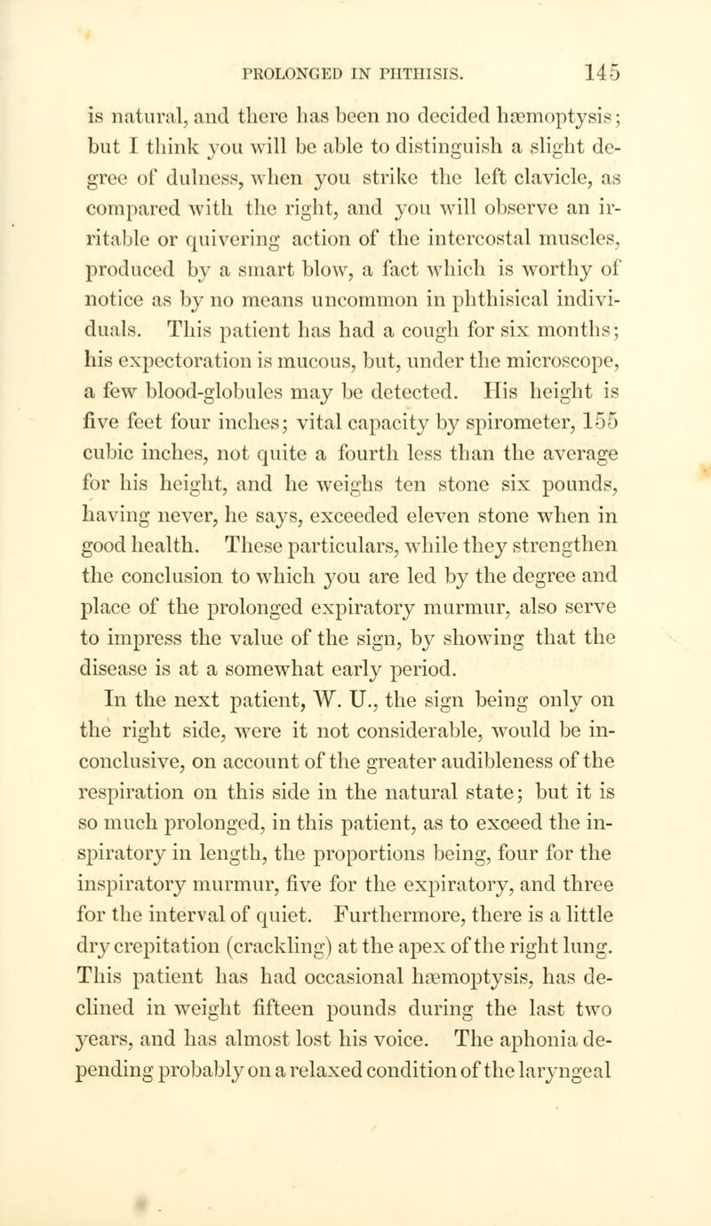 is natural, and there has been no decided haemoptysis; but I think you will be able to distinguish a slight de- gree of dulness, when you strike the left clavicle, as compared with the right, and you will observe an ir- ritable or quivering action of the intercostal muscles, produced by a smart blow, a fact which is worthy of notice as by no means uncommon in phthisical indivi- duals. This patient has had a cough for six months; his expectoration is mucous, but, under the microscope, a few blood-globules may be detected. His height is five feet four inches; vital capacity by spirometer, 155 cubic inches, not quite a fourth less than the average for his height, and he weighs ten stone six pounds, having never, he says, exceeded eleven stone when in good health. These particulars, while they strengthen the conclusion to which you are led by the degree and place of the prolonged expiratory murmur, also serve to impress the value of the sign, by showing that the disease is at a somewhat early period. In the next patient, W. U., the sign being only on the right side, were it not considerable, would be in- conclusive, on account of the greater audibleness of the respiration on this side in the natural state; but it is so much prolonged, in this patient, as to exceed the in- spiratory in length, the proportions being, four for the inspiratory murmur, five for the expiratory, and three for the interval of quiet. Furthermore, there is a little dry crepitation (crackling) at the apex of the right lung. This patient has had occasional haemoptysis, has de- clined in weight fifteen pounds during the last two years, and has almost lost his voice. The aphonia de- pending probably on a relaxed condition of the laryngeal