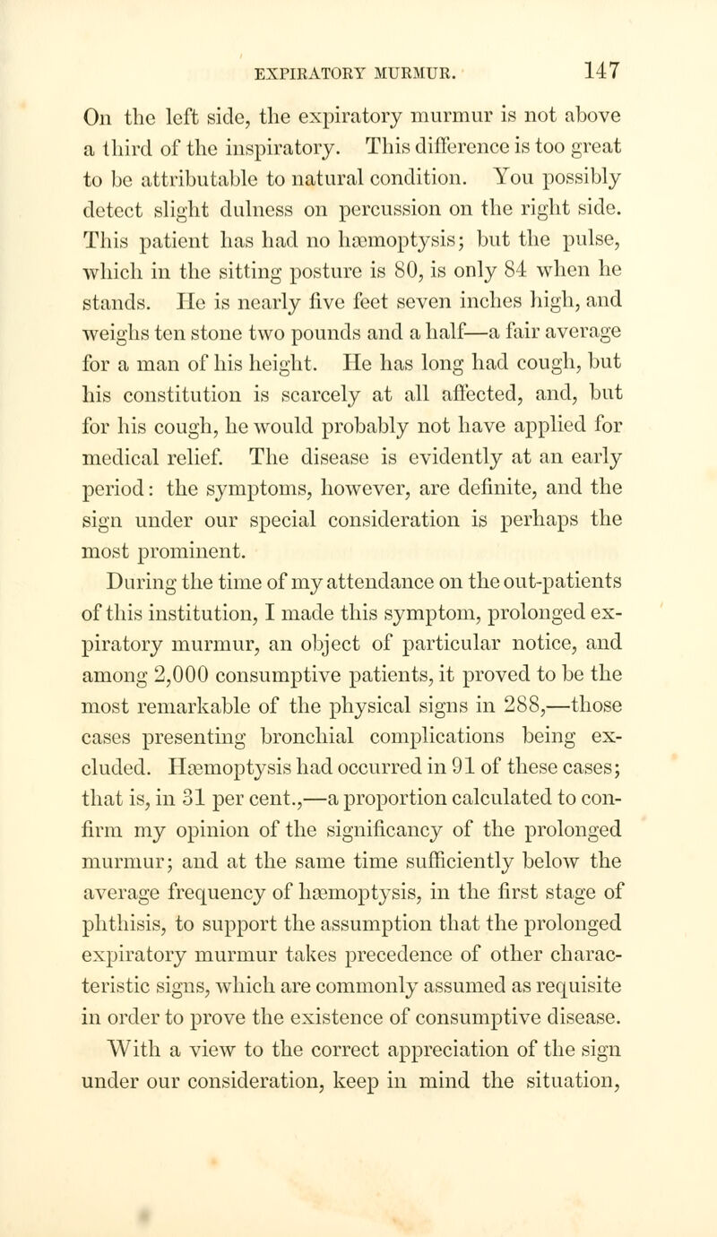 On the left side, the expiratory murmur is not above a third of the inspiratory. This difference is too great to be attributable to natural condition. You possibly detect slight dulness on percussion on the right side. This patient has had no haemoptysis; but the pulse, which in the sitting posture is 80, is only 84 when he stands. He is nearly five feet seven inches high, and weighs ten stone two pounds and a half—a fair average for a man of his height. He has long had cough, but his constitution is scarcely at all affected, and, but for his cough, he would probably not have applied for medical relief. The disease is evidently at an early period: the symptoms, however, are definite, and the sign under our special consideration is perhaps the most prominent. During the time of my attendance on the out-patients of this institution, I made this symptom, prolonged ex- piratory murmur, an object of particular notice, and among 2,000 consumptive patients, it proved to be the most remarkable of the physical signs in 288,—those cases presenting bronchial complications being ex- cluded. Hsemoptysis had occurred in 91 of these cases; that is, in 31 per cent.,—a proportion calculated to con- firm my opinion of the significancy of the prolonged murmur; and at the same time sufficiently below the average frequency of haemoptysis, in the first stage of phthisis, to support the assumption that the prolonged expiratory murmur takes precedence of other charac- teristic signs, which are commonly assumed as requisite in order to prove the existence of consumptive disease. With a view to the correct appreciation of the sign under our consideration, keep in mind the situation,