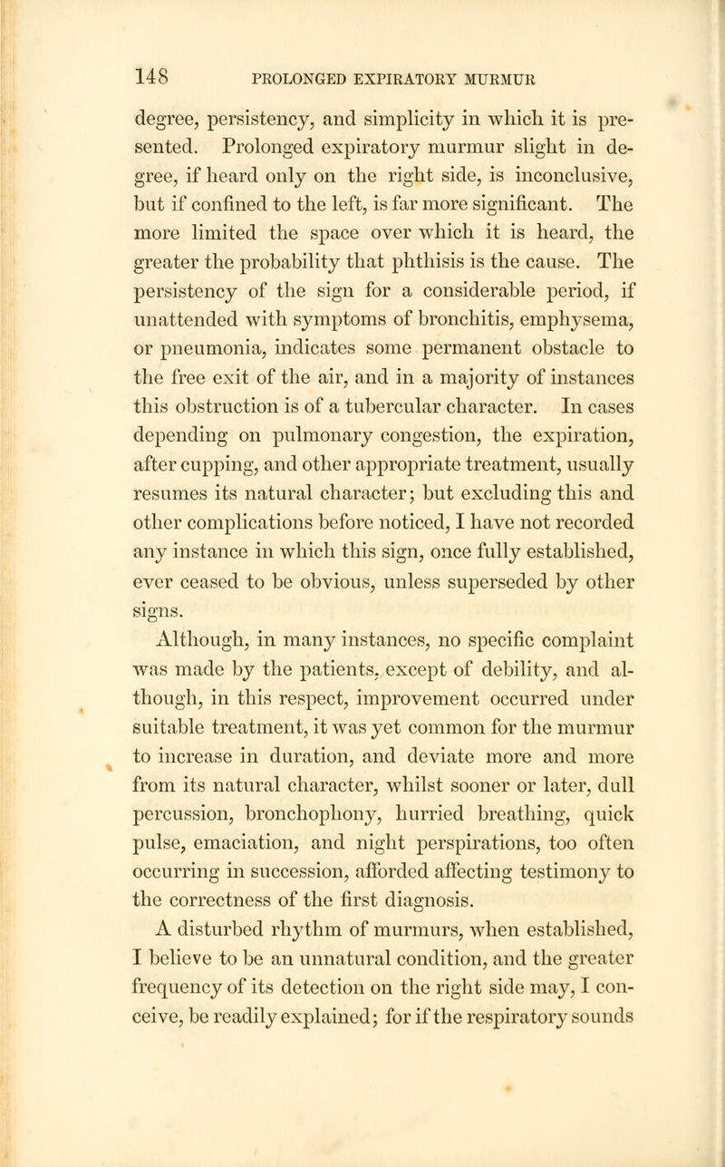 degree, persistency, and simplicity in which it is pre- sented. Prolonged expiratory murmur slight in de- gree, if heard only on the right side, is inconclusive, but if confined to the left, is far more significant. The more limited the space over which it is heard, the greater the probability that phthisis is the cause. The persistency of the sign for a considerable period, if unattended with symptoms of bronchitis, emphysema, or pneumonia, indicates some permanent obstacle to the free exit of the air, and in a majority of instances this obstruction is of a tubercular character. In cases depending on pulmonary congestion, the expiration, after cupping, and other appropriate treatment, usually resumes its natural character; but excluding this and other complications before noticed, I have not recorded any instance in which this sign, once fully established, ever ceased to be obvious, unless superseded by other signs. Although, in many instances, no specific complaint was made by the patients, except of debility, and al- though, in this respect, improvement occurred under suitable treatment, it was yet common for the murmur to increase in duration, and deviate more and more from its natural character, whilst sooner or later, dull percussion, bronchophony, hurried breathing, quick pulse, emaciation, and night perspirations, too often occurring in succession, afforded affecting testimony to the correctness of the first diagnosis. A disturbed rhythm of murmurs, when established, I believe to be an unnatural condition, and the greater frequency of its detection on the right side may, I con- ceive, be readily explained; for if the respiratory sounds