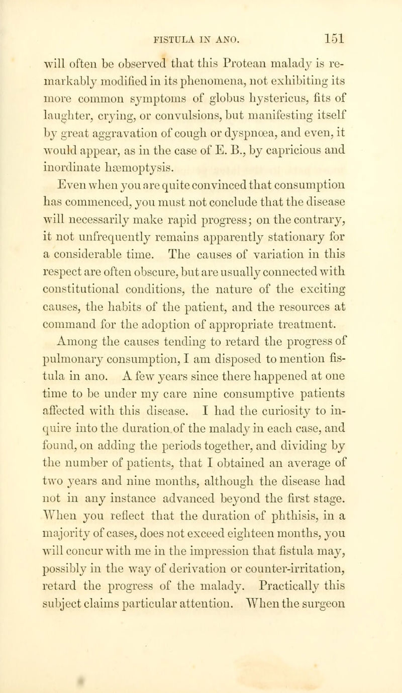 will often be observed that this Protean malady is re- markably modified in its phenomena, not exhibiting its more common symptoms of globus hystericus, fits of laughter, crying, or convulsions, but manifesting itself I >y great aggravation of cough or dyspnoea, and even, it would appear, as in the case of E. B., by capricious and inordinate haemoptysis. Even when you are quite convinced that consumption has commenced, you must not conclude that the disease will necessarily make rapid progress; on the contrary, it not unfrequently remains apparently stationary for a considerable time. The causes of variation in this respect are often obscure, but are usually connected with constitutional conditions, the nature of the exciting causes, the habits of the patient, and the resources at command for the adoption of appropriate treatment. Among the causes tending to retard the progress of pulmonary consumption, I am disposed to mention fis- tula in ano. A few years since there happened at one time to be under my care nine consumptive patients affected with this disease. I had the curiosity to in- quire into the duration.of the malady in each case, and found, on adding the periods together, and dividing by the number of patients, that I obtained an average of two years and nine months, although the disease had not in any instance advanced beyond the first stage. When you reflect that the duration of phthisis, in a majority of cases, does not exceed eighteen months, you will concur with me in the impression that fistula may, possibly in the way of derivation or counter-irritation, retard the progress of the malady. Practically this subject claims particular attention. When the surgeon