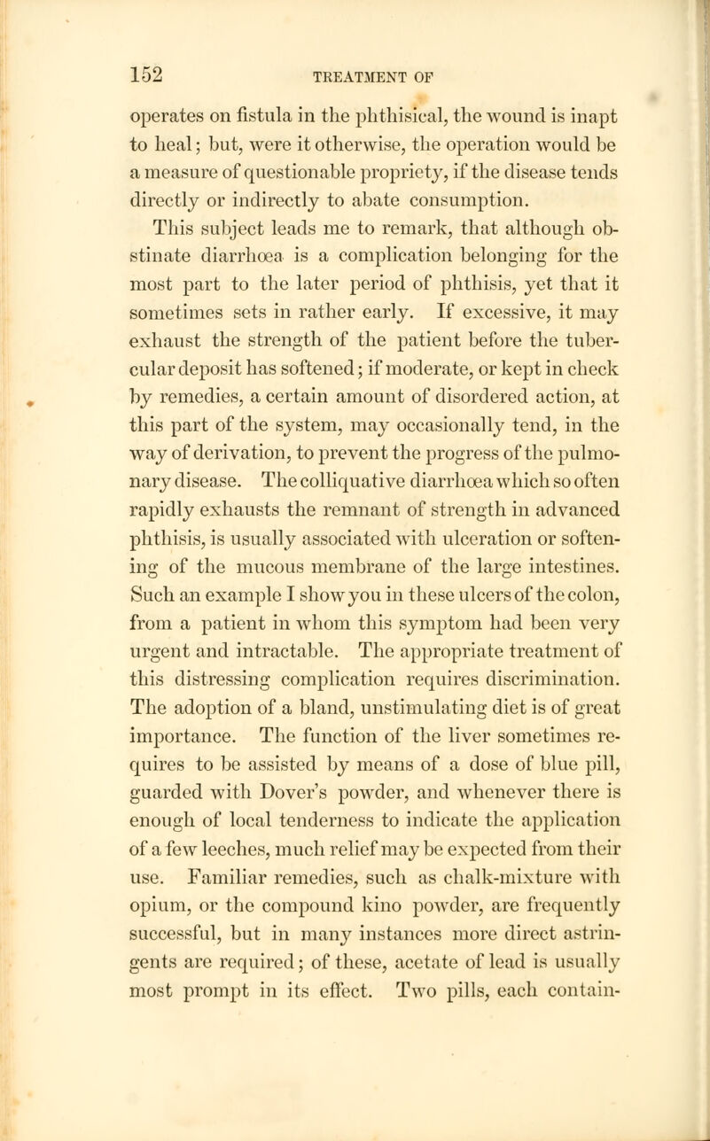 operates on fistula in the phthisical, the wound is inapt to heal; but, were it otherwise, the operation would be a measure of questionable propriety, if the disease tends directly or indirectly to abate consumption. This subject leads me to remark, that although ob- stinate diarrhoea is a complication belonging for the most part to the later period of phthisis, yet that it sometimes sets in rather early. If excessive, it may exhaust the strength of the patient before the tuber- cular deposit has softened; if moderate, or kept in check by remedies, a certain amount of disordered action, at this part of the system, may occasionally tend, in the way of derivation, to prevent the progress of the pulmo- nary disease. The colliquative diarrhoea which so often rapidly exhausts the remnant of strength in advanced phthisis, is usually associated with ulceration or soften- ing of the mucous membrane of the large intestines. Such an example I show you in these ulcers of the colon, from a patient in whom this symptom had been very urgent and intractable. The appropriate treatment of this distressing complication requires discrimination. The adoption of a bland, unstimulating diet is of great importance. The function of the liver sometimes re- quires to be assisted by means of a dose of blue pill, guarded with Dover's powder, and whenever there is enough of local tenderness to indicate the application of a few leeches, much relief may be expected from their use. Familiar remedies, such as chalk-mixture with opium, or the compound kino powder, are frequently successful, but in many instances more direct astrin- gents are required; of these, acetate of lead is usually most prompt in its effect. Two pills, each contain-