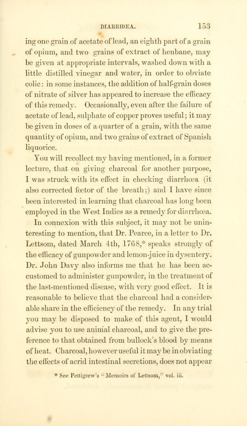 ing one grain of acetate of lead, an eighth part of a grain of opium, and two grains of extract of henbane, may be given at appropriate intervals, washed down with a little distilled vinegar and water, in order to obviate colic: in some instances, the addition of half-grain doses of nitrate of silver has appeared to increase the efficacy of this remedy. Occasionally, even after the failure of acetate of lead, sulphate of copper proves useful; it may be given in doses of a quarter of a grain, with the same quantity of opium, and two grains of extract of Spanish liquorice. You will recollect my having mentioned, in a former lecture, that on giving charcoal for another purpose, I was struck with its effect in checking diarrhoea (it also corrected foetor of the breath;) and I have since been interested in learning that charcoal has long been employed in the West Indies as a remedy for diarrhoea. In connexion with this subject, it may not be unin- teresting to mention, that Dr. Pearce, in a letter to Dr. Lettsom, dated March 4th, 1768,* speaks strongly of the efficacy of gunpowder and lemon-juice in dysentery. Dr. John Davy also informs me that he has been ac- customed to administer gunpowder, in the treatment of the last-mentioned disease, with very good effect. It is reasonable to believe that the charcoal had a consider- able share in the efficiency of the remedy. In any trial you may be disposed to make of this agent, I would advise you to use animal charcoal, and to give the pre- ference to that obtained from bullock's blood by means of heat. Charcoal, however useful it may be in obviating the effects of acrid intestinal secretions, does not appear * See Pettigrew's  Memoirs of Lettsom,*' vol. iii.