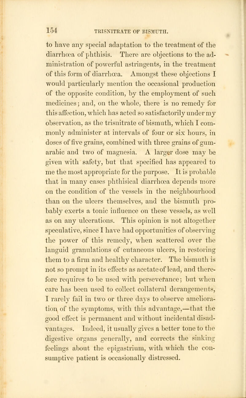 1-54 TRISNITRATE OF BISMUTH. to have any special adaptation to the treatment of the diarrhoea of phthisis. There are objections to the ad- ministration of powerful astringents, in the treatment of this form of diarrhoea. Amongst these objections I would particularly mention the occasional production of the opposite condition, by the employment of such medicines; and, on the whole, there is no remedy for this affection, which has acted so satisfactorily under my observation, as the trisnitrate of bismuth, which I com- monly administer at intervals of four or six hours, in doses of five grains, combined with three grains of gum- arabic and two of magnesia. A larger dose may be given with safety, but that specified has appeared to me the most appropriate for the purpose. It is probable that in many cases phthisical diarrhoea depends more on the condition of the vessels in the neighbourhood than on the ulcers themselves, and the bismuth pro- bably exerts a tonic influence on these vessels, as well as on any ulcerations. This opinion is not altogether speculative, since I have had opportunities of observing the power of this remedy, when scattered over the languid granulations of cutaneous ulcers, in restoring them to a firm and healthy character. The bismuth is not so prompt in its effects as acetate of lead, and there- fore requires to be used with perseverance; but when care has been used to collect collateral derangements, I rarely fail in two or three days to observe ameliora- tion of the symptoms, with this advantage,—that the good effect is permanent and without incidental disad- vantages. Indeed, it usually gives a better tone to the digestive organs generally, and corrects the sinking feelings about the epigastrium, with which the con- sumptive patient is occasionally distressed.