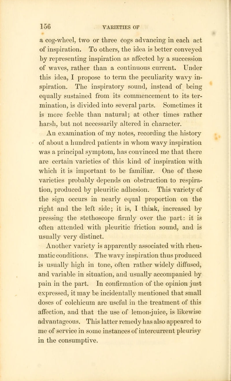 a cog-wheel, two or three cogs advancing in each act of inspiration. To others, the idea is better conveyed by representing inspiration as affected by a succession of waves, rather than a continuous current. Under this idea, I propose to term the peculiarity wavy in- spiration. The inspiratory sound, instead of being equally sustained from its commencement to its ter- mination, is divided into several parts. Sometimes it is more feeble than natural; at other times rather harsh, but not necessarily altered in character. An examination of my notes, recording the history of about a hundred patients in whom wavy inspiration was a principal symptom, has convinced me that there are certain varieties of this kind of inspiration with which it is important to be familiar. One of these varieties probably depends on obstruction to respira- tion, produced by pleuritic adhesion. This variety of the sign occurs in nearly equal proportion on the right and the left side; it is, I think, increased by pressing the stethoscope firmly over the part: it is often attended with pleuritic friction sound, and is usually very distinct. Another variety is apparently associated with rheu- matic conditions. The wavy inspiration thus produced is usually high in tone, often rather widely diffused, and variable in situation, and usually accompanied by pain in the part. In confirmation of the opinion just expressed, it may be incidentally mentioned that small doses of colchicum are useful in the treatment of this affection, and that the use of lemon-juice, is likewise advantageous. This latter remedy has also appeared to me of service in some instances of intercurrent pleurisy in the consumptive.