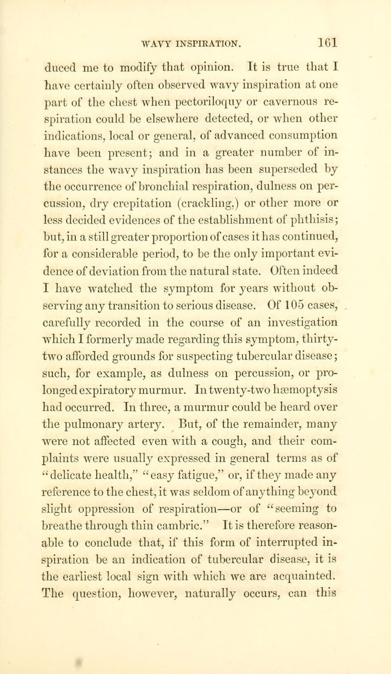 duced me to modify that opinion. It is true that I have certainly often observed wavy inspiration at one part of the chest when pectoriloquy or cavernous re- spiration could be elsewhere detected, or when other indications, local or general, of advanced consumption have been present; and in a greater number of in- stances the wavy inspiration has been superseded by the occurrence of bronchial respiration, dulness on per- cussion, dry crepitation (crackling,) or other more or less decided evidences of the establishment of phthisis; but, in a still greater proportion of cases it has continued, for a considerable period, to be the only important evi- dence of deviation from the natural state. Often indeed I have watched the symptom for years without ob- serving any transition to serious disease. Of 105 cases, carefully recorded in the course of an investigation which I formerly made regarding this symptom, thirty- two afforded grounds for suspecting tubercular disease; such, for example, as dulness on percussion, or pro- longed expiratory murmur. In twenty-two hsemoptysis had occurred. In three, a murmur could be heard over the pulmonary artery. But, of the remainder, many were not affected even with a cough, and their com- plaints were usually expressed in general terms as of delicate health, easy fatigue, or, if they made any reference to the chest, it was seldom of anything beyond slight oppression of respiration—or of seeming to breathe through thin cambric. It is therefore reason- able to conclude that, if this form of interrupted in- spiration be an indication of tubercular disease, it is the earliest local sign with which we are acquainted. The question, however, naturally occurs, can this