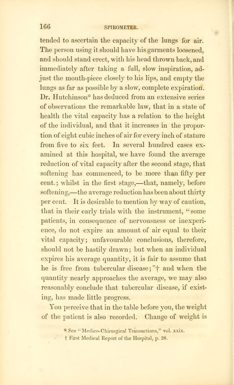 tended to ascertain the capacity of the lungs for air. The person using it should have his garments loosened, and should stand erect, with his head thrown back, and immediately after taking a full, slow inspiration, ad- just the mouth-piece closely to his lips, and empty the lungs as far as possible by a slow, complete expiration. Dr. Hutchinson* has deduced from an extensive series of observations the remarkable law, that in a state of health the vital capacity has a relation to the height of the individual, and that it increases in the propor- tion of eight cubic inches of air for every inch of stature from five to six feet. In several hundred cases ex- amined at this hospital, we have found the average reduction of vital capacity after the second stage, that softening has commenced, to be more than fifty per cent.; whilst in the first stage,—that, namely, before softening,—the average reduction has been about thirty per cent. It is desirable to mention by way of caution, that in their early trials with the instrument,  some patients, in consequence of nervousness or inexperi- ence, do not expire an amount of air equal to their vital capacity; unfavourable conclusions, therefore, should not be hastily drawn; but when an individual expires his average quantity, it is fair to assume that he is free from tubercular disease; f and when the quantity nearly approaches the average, we may also reasonably conclude that tubercular disease, if exist- ing, has made little progress. You perceive that in the table before you, the weight of the patient is also recorded. Change of weight is * See '-'Medico-Chirurgical Transactions, vol. xxix. t First Medical Report of the Hospital, p. 26.