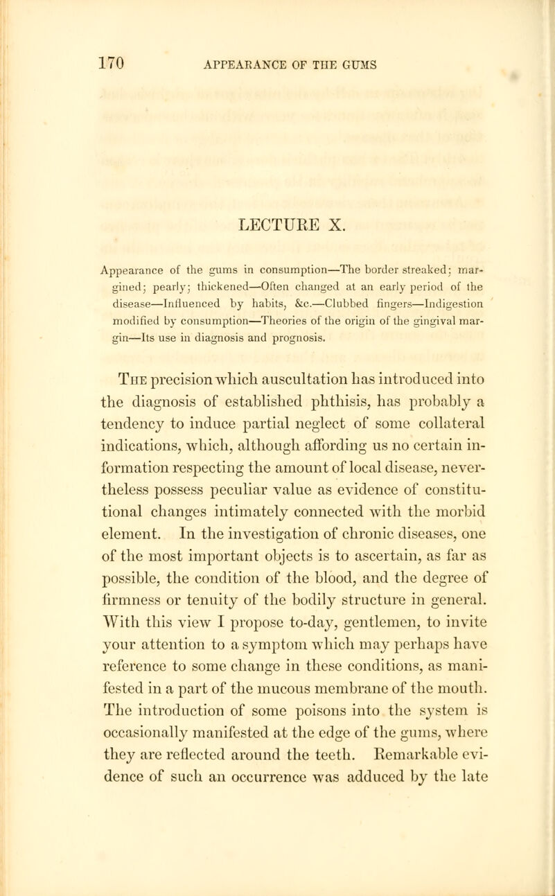 LECTURE X. Appearance of the gums in consumption—The border streaked: mar- gined; pearly; thickened—Often changed at an early period of the disease—Influenced by habits, &c.—Clubbed fingers—Indigestion modified by consumption—Theories of the origin of the gingival mar- gin—Its use in diagnosis and prognosis. The precision which auscultation has introduced into the diagnosis of established phthisis, has probably a tendency to induce partial neglect of some collateral indications, which, although affording us no certain in- formation respecting the amount of local disease, never- theless possess peculiar value as evidence of constitu- tional changes intimately connected with the morbid element. In the investigation of chronic diseases, one of the most important objects is to ascertain, as far as possible, the condition of the blood, and the degree of firmness or tenuity of the bodily structure in general. With this view I propose to-day, gentlemen, to invite your attention to a symptom which may perhaps have reference to some change in these conditions, as mani- fested in a part of the mucous membrane of the mouth. The introduction of some poisons into the system is occasionally manifested at the edge of the gums, where they are reflected around the teeth. Remarkable evi- dence of such an occurrence was adduced by the late