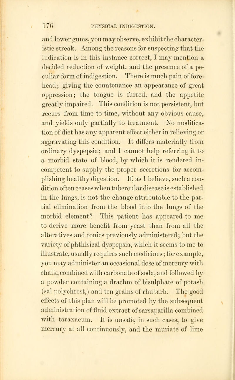 and lower gums, you may observe, exhibit the character- istic streak. Among the reasons for suspecting that the indication is in this instance correct, I may mention a decided reduction of weight, and the presence of a pe- culiar form of indigestion. There is much pain of fore- head; giving the countenance an appearance of great oppression; the tongue is furred, and the appetite greatly impaired. This condition is not persistent, but recurs from time to time, without any obvious cause, and yields only partially to treatment. No modifica- tion of diet has an}^ apparent effect either in relieving or aggravating this condition. It differs materially from ordinary dyspepsia; and I cannot help referring it to a morbid state of blood, by which it is rendered in- competent to supply the proper secretions for accom- plishing healthy digestion. If, as I believe, such a con- dition often ceases when tubercular disease is established in the lungs, is not the change attributable to the par- tial elimination from the blood into the lungs of the morbid element? This patient has appeared to me to derive more benefit from yeast than from all the alteratives and tonics previously administered; but the variety of phthisical dyspepsia, which it seems to me to illustrate, usually requires such medicines; for example, you may administer an occasional dose of mercury with chalk, combined with carbonate of soda, and followed by a powder containing a drachm of bisulphate of potash (sal polychrest,) and ten grains of rhubarb. The good effects of this plan will be promoted by the subsequent administration of fluid extract of sarsaparilla combined with taraxacum. It is unsafe, in such cases, to give mercury at all continuously, and the muriate of lime