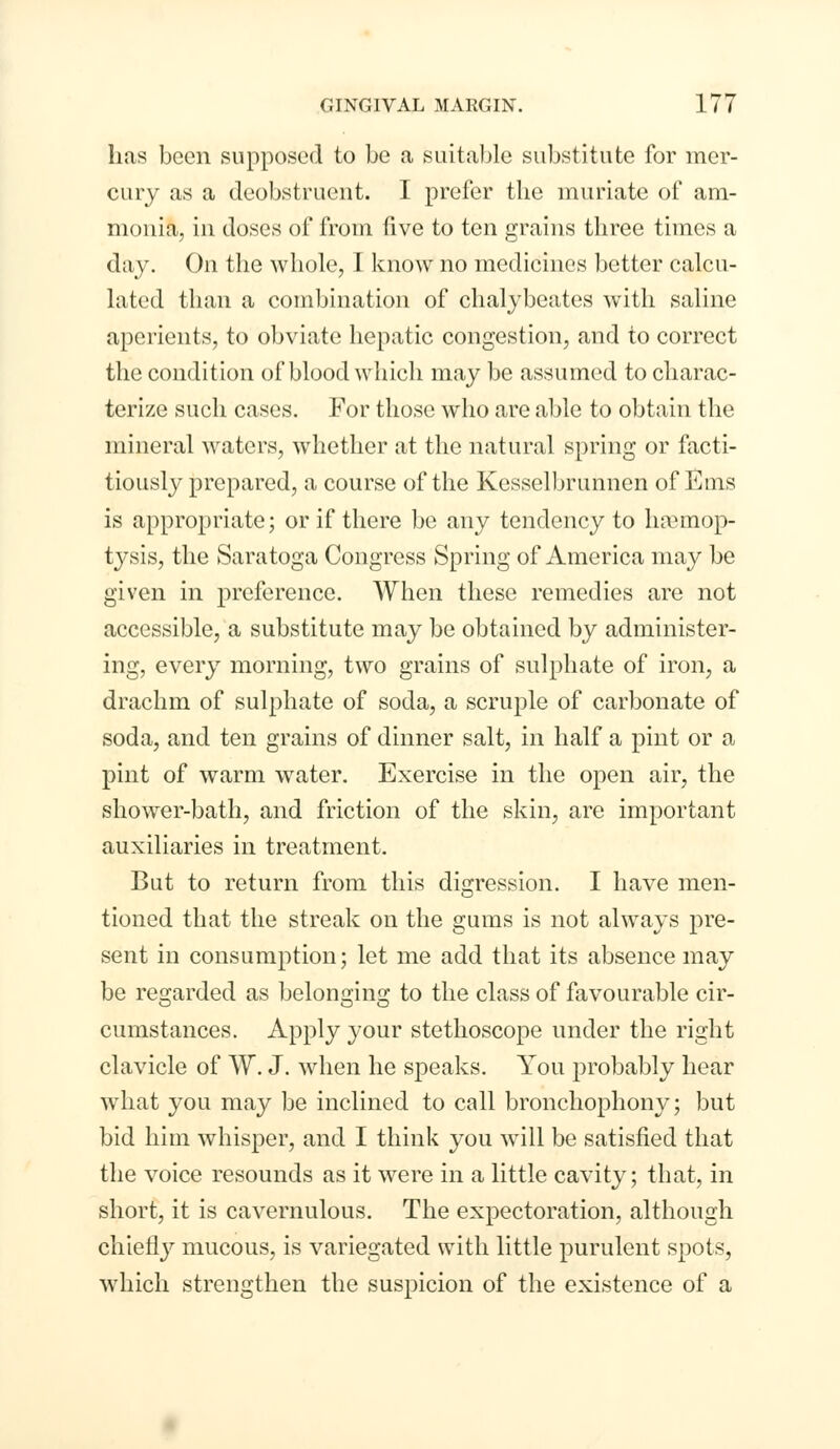 has been supposed to be a suitable substitute for mer- cury as a deobstruent. I prefer the muriate of am- monia, in doses of from five to ten grains three times a day. On the whole, I know no medicines better calcu- lated than a combination of chalybeates with saline aperients, to obviate hepatic congestion, and to correct the condition of blood which may be assumed to charac- terize such cases. For those who are able to obtain the mineral waters, whether at the natural spring or facti- tiously prepared, a course of the Kesselbrunnen of Ems is appropriate; or if there be any tendency to haemop- tysis, the Saratoga Congress Spring of America may be given in preference. When these remedies are not accessible, a substitute may be obtained by administer- ing, every morning, two grains of sulphate of iron, a drachm of sulphate of soda, a scruple of carbonate of soda, and ten grains of dinner salt, in half a pint or a pint of warm water. Exercise in the open air, the shower-bath, and friction of the skin, are important auxiliaries in treatment. But to return from this digression. I have men- tioned that the streak on the gums is not always pre- sent in consumption; let me add that its absence may be regarded as belonging to the class of favourable cir- cumstances. Apply your stethoscope under the right clavicle of W. J. when he speaks. You probably hear what you may be inclined to call bronchophony; but bid him whisper, and I think you will be satisfied that the voice resounds as it were in a little cavity; that, in short, it is cavernulous. The expectoration, although chiefly mucous, is variegated with little purulent spots, which strengthen the suspicion of the existence of a