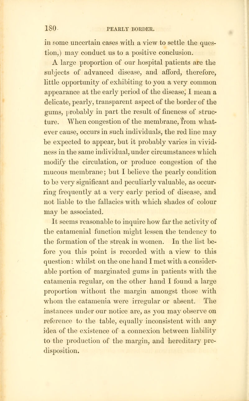 in some uncertain cases with a view to settle the ques- tion,) may conduct us to a positive conclusion. A large proportion of our hospital patients are the subjects of advanced disease, and afford, therefore, little opportunity of exhibiting to you a very common appearance at the early period of the disease, I mean a delicate, pearly, transparent aspect of the border of the gums, probably in part the result of fineness of struc- ture. When congestion of the membrane, from what- ever cause, occurs in such individuals, the red line may be expected to appear, but it probably varies in vivid- ness in the same individual, under circumstances which modify the circulation, or produce congestion of the mucous membrane; but I believe the pearly condition to be very significant and peculiarly valuable, as occur- ring frequently at a very early period of disease, and not liable to the fallacies with which shades of colour may be associated. It seems reasonable to inquire how far the activity of the catamenial function might lessen the tendency to the formation of the streak in women. In the list be- fore you this point is recorded with a view to this question: whilst on the one hand I met with a consider- able portion of marginated gums in patients with the catamenia regular, on the other hand I found a large proportion without the margin amongst those with whom the catamenia were irregular or absent. The instances under our notice are, as you may observe on reference to the table, equally inconsistent with any idea of the existence of a connexion between liability to the production of the margin, and hereditary pre- disposition.