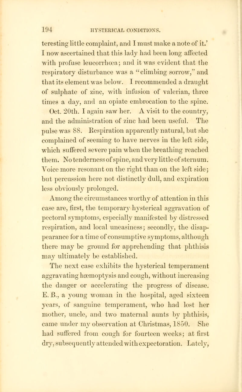 teresting little complaint, and I must make a note of it/ I now ascertained that this lady had been long affected with profuse leucorrhcea; and it was evident that the respiratory disturbance was a climbing sorrow, and that its element was below. I recommended a draught of sulphate of zinc, with infusion of valerian, three times a day, and an opiate embrocation to the spine. Oct. 20th. I again saw her. A visit to the country, and the administration of zinc had been useful. The pulse was 88. Respiration apparently natural, but she complained of seeming to have nerves in the left side, which suffered severe pain when the breathing reached them. No tenderness of spine, and very little of sternum. Voice more resonant on the right than on the left side; but percussion here not distinctly dull, and expiration less obviously prolonged. Among the circumstances worthy of attention in this case are, first, the temporary hysterical aggravation of pectoral symptoms, especially manifested by distressed respiration, and local uneasiness; secondly, the disap- pearance for a time of consumptive symptoms, although there may be ground for apprehending that phthisis may ultimately be established. The next case exhibits the hysterical temperament aggravating hemoptysis and cough, without increasing the danger or accelerating the progress of disease. E. B., a young woman in the hospital, aged sixteen years, of sanguine temperament, who had lost her mother, uncle, and two maternal aunts by phthisis, came under my observation at Christmas, 1850. She had suffered from cough for fourteen weeks; at first dry, subsequently attended with expectoration. Lately,