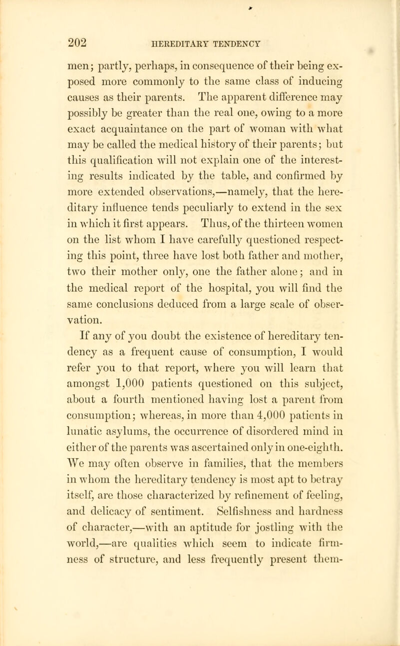 men; partly, perhaps, in consequence of their being ex- posed more commonly to the same class of inducing causes as their parents. The apparent difference may possibly be greater than the real one, owing to a more exact acquaintance on the part of woman with what may be called the medical history of their parents; but this qualification will not explain one of the interest- ing results indicated by the table, and confirmed by more extended observations,—namely, that the here- ditary influence tends peculiarly to extend in the sex in which it first appears. Thus, of the thirteen women on the list whom I have carefully questioned respect- ing this point, three have lost both father and mother, two their mother only, one the father alone; and in the medical report of the hospital, you will find the same conclusions deduced from a large scale of obser- vation. If any of you doubt the existence of hereditary ten- dency as a frequent cause of consumption, I would refer you to that report, where you will learn that amongst 1,000 patients questioned on this subject, about a fourth mentioned having lost a parent from consumption; whereas, in more than 4,000 patients in lunatic asylums, the occurrence of disordered mind in either of the parents was ascertained only in one-eighth. AVe may often observe in families, that the members in whom the hereditary tendency is most apt to betray itself, are those characterized by refinement of feeling, and delicacy of sentiment. Selfishness and hardness of character,—with an aptitude for jostling with the world,—are qualities which seem to indicate firm- ness of structure, and less frequently present them-