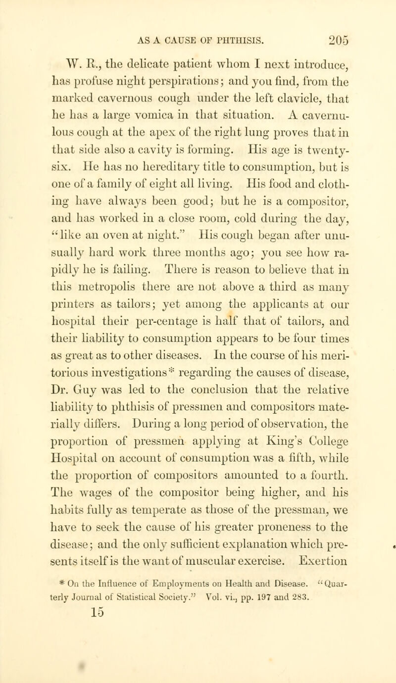 W. R., the delicate patient whom I next introduce, has profuse night perspirations; and you find, from the marked cavernous cough under the left clavicle, that he has a large vomica in that situation. A cavernu- lous cough at the apex of the right lung proves that in that side also a cavity is forming. His age is twenty- six. He has no hereditary title to consumption, but is one of a family of eight all living. His food and cloth- ing have always been good; but he is a compositor, and has worked in a close room, cold during the day,  like an oven at night. His cough began after unu- sually hard work three months ago; you see how ra- pidly he is failing. There is reason to believe that in this metropolis there are not above a third as many printers as tailors; yet among the applicants at our hospital their per-centage is half that of tailors, and their liability to consumption appears to be four times as great as to other diseases. In the course of his meri- torious investigations * regarding the causes of disease, Dr. Guy was led to the conclusion that the relative liability to phthisis of pressmen and compositors mate- rially diners. During a long period of observation, the proportion of pressmen applying at King's College Hospital on account of consumption was a fifth, while the proportion of compositors amounted to a fourth. The wages of the compositor being higher, and his habits fully as temperate as those of the pressman, we have to seek the cause of his greater proneness to the disease; and the only sufficient explanation which pre- sents itself is the want of muscular exercise. Exertion * On the Influence of Employments on Health and Disease.  Quar- terly Journal of Statistical Society. Vol. vi., pp. 197 and 283. 15