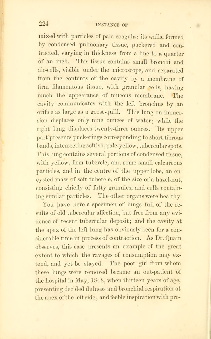 mixed with particles of pale coagula; its walls, formed by condensed pulmonary tissue, puckered and con- tracted, varying in thickness from a line to a quarter of an inch. This tissue contains small bronchi and air-cells, visible under the microscope, and separated from the contents of the cavity by a membrane of firm filamentous tissue, with granular cells, having much the appearance of mucous membrane. The cavity communicates with the left bronchus by an orifice as large as a goose-quill. This lung on immer- sion displaces only nine ounces of water; while the right lung displaces twenty-three ounces. Its upper part presents puckerings corresponding to short fibrous bands, intersecting softish, pale-yellow, tubercular spots. This lung contains several portions of condensed tissue, with yellow, firm tubercle, and some small calcareous particles, and in the centre of the upper lobe, an en- cysted mass of soft tubercle, of the size of a hazel-nut, consisting chiefly of fatty granules, and cells contain- ing similar particles. The other organs were healthy. You have here a specimen of lungs full of the re- sults of old tubercular affection, but free from any evi- dence of recent tubercular deposit; and the cavity at the apex of the left lung has obviously been for a con- siderable time in process of contraction. As Dr. Quain observes, this case presents an example of the great extent to which the ravages of consumption may ex- tend, and yet be stayed. The poor girl from whom these lungs were removed became an out-patient of the hospital in May, 1848, when thirteen years of age, presenting decided dulness and bronchial respiration at the apex of the left side; and feeble inspiration with pro-