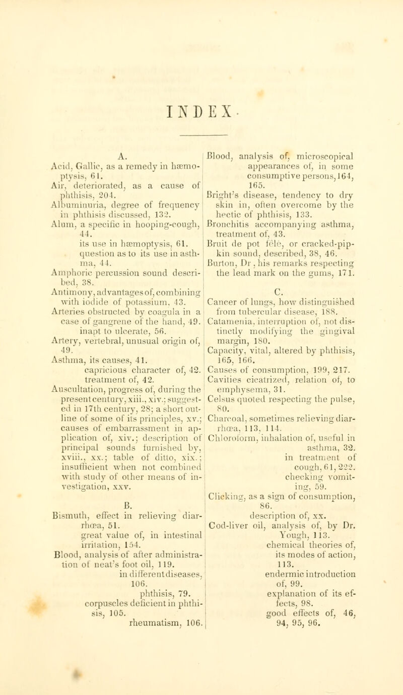 INDEX And. Gallic, as a remedy in ha;mc- ptysis, 6 l. Air, deteriorated, as a cause of phthisis, 204. Albuminuria, degree of frequency I in phthisis discussed, 132. Alum, a specific in hooping-cough, 44. its use in haemoptysis, 61. question as to its use in asth- ma. 4 1. Amphoric percussion sound descri- bed, 38. Antimony, advantages of, combining with iodide of potassium. 13. Arteries obstructed by coagula in a case of gangrene of the hand, 49. inapt to ulcerate, 56. Artery, vertebral, unusual origin of, 49. Asthma, its causes, 41. capricious character of, 42. treatment of, 42. Auscultation, progress of, during the presentcentury, xiii., xiv.; suggest- ed in 17th century, 28; a short out- line of some of its principles, xv.; causes of embarrassment in ap- plication of, xiv.; description of principal sounds furnished by. xviii., xx.; table of ditto, xix.; insufficient when not combined with study of other means of in- vestigation, xxv. B. Bismuth, effect in relieving diar- rhoea, 51. great value of, in intestinal irritation, 154. Blood, analysis of after administra- tion of neat's foot oil, 119. in different diseases, 106. phthisis, 79. corpuscles deficient in phthi- sis, 105. rheumatism, 106. Blood, analysis of, microscopical appearances of, in some consumptive persons, 164, 165. Bright's disease, tendency to dry skin in, often overcome by the hectic of phthisis, 133. Bronchitis accompanying asthma, treatment of, 43. Bruit de pot tele, or cracked-pip- kin sound, described, 38, 46. Burton, Dr .his remarks respecting the lead mark on the gums, 171. Cancer of lungs, how distinguished from tubercular disease, lss. Catamenia, interruption of, not dis- tinctly modifying the gingival margin, 180. Capacity, vital, altered by phthisis, 165, 166. Causes of consumption, 199, 217. Cavities cicatrized, relation of, to emphysema, 31. Celsus quoted respecting the pulse, 80. Charcoal, sometimes relieving diar- rhcea, 113, 114. Chloroform, inhalation of, useful in asthma, 32. in treatment of cough, 61,222. checking vomit- ing, 59. Clicking, as a sign of consumption, 86. description of, xx. Cod-liver oil, analysis of, by Dr. Yough, 113. chemical theories of, its modes of action, 113. endermic introduction of, 99. explanation of its ef- fects, 98. good effects of, 46, 94, 95, 96.