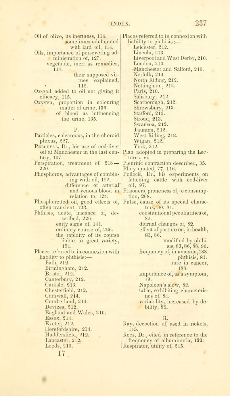 Oil of olive, its inertness, 114. sometimes adulterated with lard oil, 114. Oils, importance of persevering ad- ministration of, 127. vegetable, inert as remedies, 114. their supposed vir- tues explained, 115. Ox-gall added to oil not giving it efficacy, 115. Oxygen, proportion in colouring matter of urine, 136. of blood as influencing the urine, 135. Particles, calcareous, in the choroid plexus, 227. Perceval, Dr., his use of cod-liver oil at Manchester in the last cen- tury, 107. Perspiration, treatment of, 218 — 220. Phosphorus, advantages of combin- ing with oil, 122. difference of arterial' and venous blood in relation to, 124. Phosphoretted oil, good effects of, often transient, 123. Phthisis, acute, instance of, de- scribed, 226. early signs of, 141. ordinary course of, 226. the rapidity of its course liable to great variety, 151. Places referred to in connexion with liability to phthisis:— Bath, 212. Birmingham, 212. Bristol, 212. Canterbury, 212. Carlisle, 213. Chesterfield, 212. Cornwall, 214. Cumberland, 214. Devizes, 212. England and Wales, 210. Essex, 214. Exeter, 212. Herefordshire, 214. Huddersfield, 212. Lancaster. 212. Leeds, 210. 17 Places referred to in connexion with liability to phthisis:— Leicester, 212. Lincoln, 213. Liverpool and West Derby, 210. London, 210. ^Manchester and Salford, 210. Norfolk, 214. North Riding, 212. Nottingham, 212. Paris, 210. Salisbury, 212. Scarborough, 212. Shrewsbury, 213. Stafford, 212. Stroud, 213. Swansea, 212. Taunton, 212. West Riding, 212. Wigan, 212. York, 212. Plan adopted in preparing the Lec- tures, vi. Pleuritic contraction described, 35. Pliny quoted, 77, 116. Pollock, Dr., his experiments on fattening cattle with cod-liver oil, 97. Prisoners, proneness of, to consump- tion, 208. Pulse, cause of its special charac- ters, 80, 81. constitutional peculiarities of, 82. diurnal changes of, 82. effect of posture on, in health, 83, 86. modified by phthi- sis, 83,86, 88, 90. frequency of, in an8emia,188. phthisis, 81. rare in cancer, 188. importance of, as a symptom, 79. Napoleon's slow, 82. table, exhibiting characteris- tics of, 84. variability, increased by de- bility, 85. R. Ray, decoction of, used in rickets, 115. Rees, Dr., cited in reference to the frequency of albuminuria, 132. Respirator, utility of, 215.